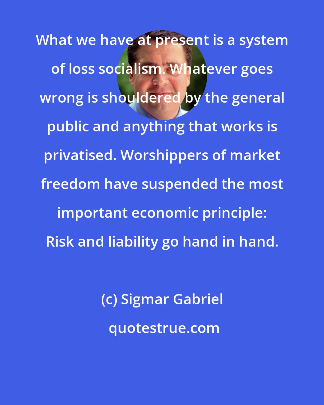 Sigmar Gabriel: What we have at present is a system of loss socialism. Whatever goes wrong is shouldered by the general public and anything that works is privatised. Worshippers of market freedom have suspended the most important economic principle: Risk and liability go hand in hand.