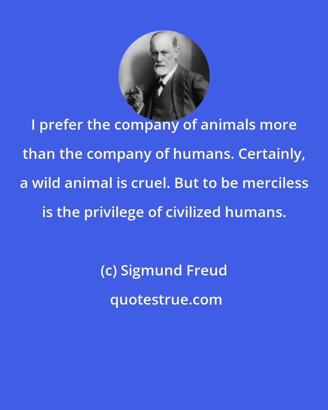 Sigmund Freud: I prefer the company of animals more than the company of humans. Certainly, a wild animal is cruel. But to be merciless is the privilege of civilized humans.