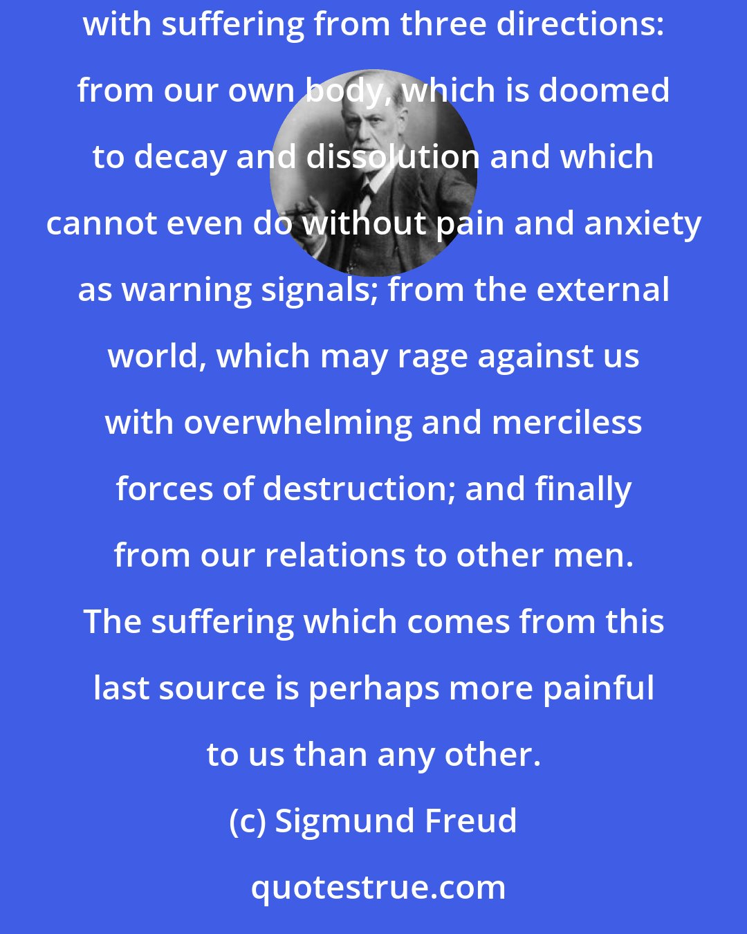 Sigmund Freud: Our possibilities of happiness are already restricted by our constitution. Unhappiness is much less difficult to experience. We are threatened with suffering from three directions: from our own body, which is doomed to decay and dissolution and which cannot even do without pain and anxiety as warning signals; from the external world, which may rage against us with overwhelming and merciless forces of destruction; and finally from our relations to other men. The suffering which comes from this last source is perhaps more painful to us than any other.