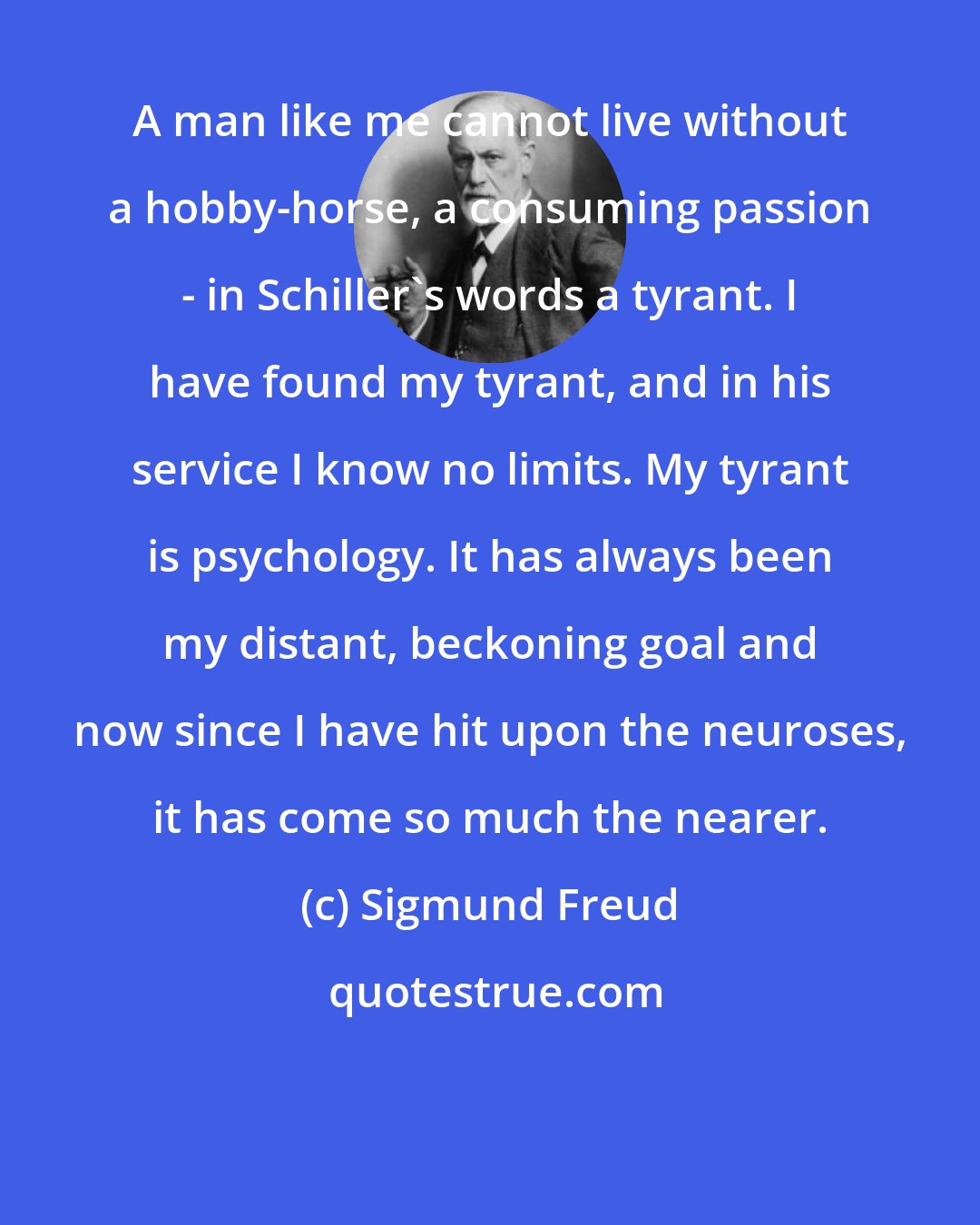 Sigmund Freud: A man like me cannot live without a hobby-horse, a consuming passion - in Schiller's words a tyrant. I have found my tyrant, and in his service I know no limits. My tyrant is psychology. It has always been my distant, beckoning goal and now since I have hit upon the neuroses, it has come so much the nearer.