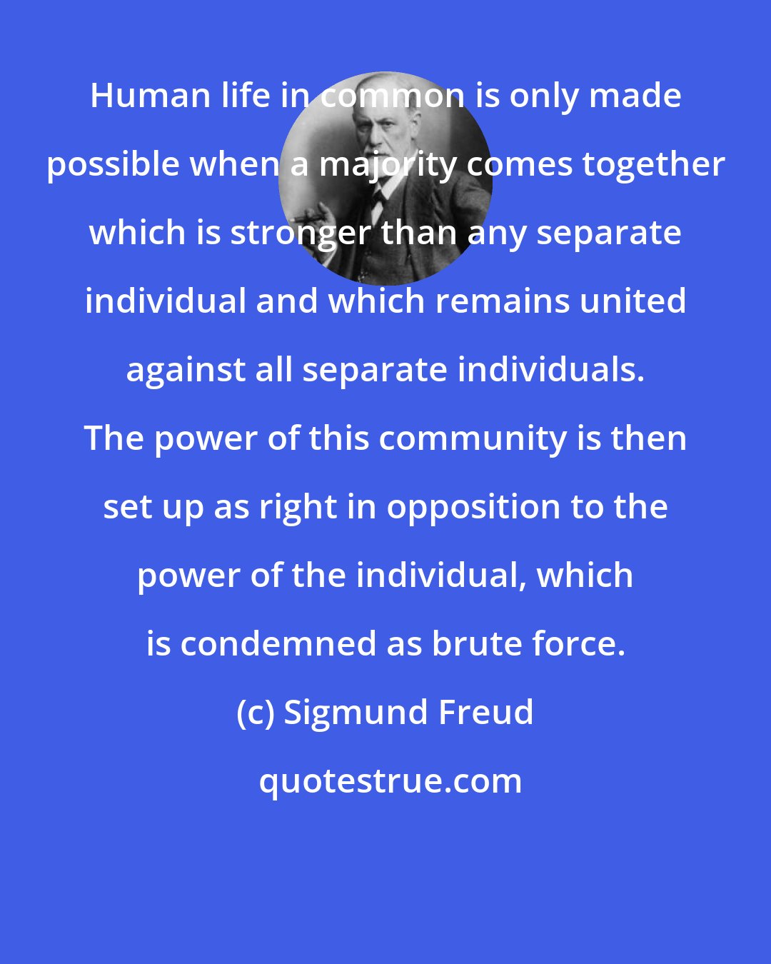 Sigmund Freud: Human life in common is only made possible when a majority comes together which is stronger than any separate individual and which remains united against all separate individuals. The power of this community is then set up as right in opposition to the power of the individual, which is condemned as brute force.