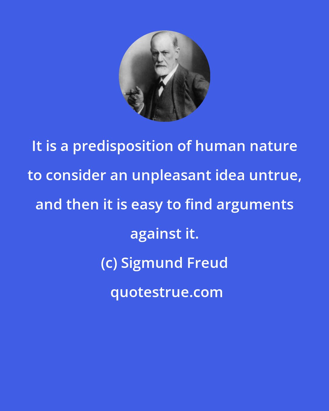 Sigmund Freud: It is a predisposition of human nature to consider an unpleasant idea untrue, and then it is easy to find arguments against it.