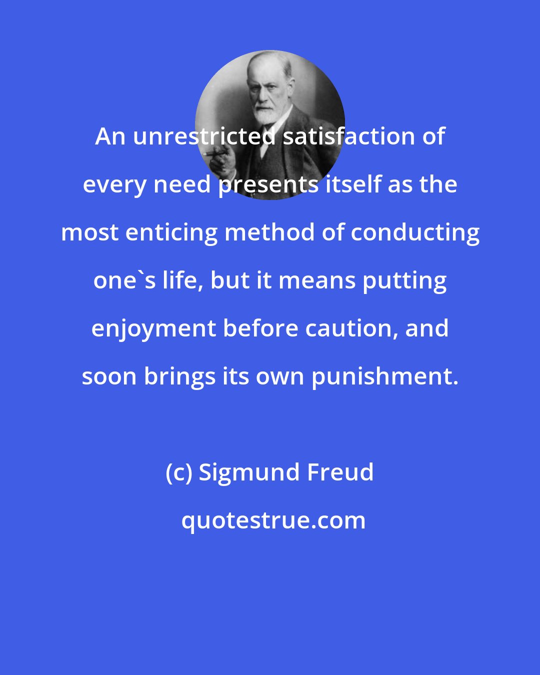 Sigmund Freud: An unrestricted satisfaction of every need presents itself as the most enticing method of conducting one's life, but it means putting enjoyment before caution, and soon brings its own punishment.