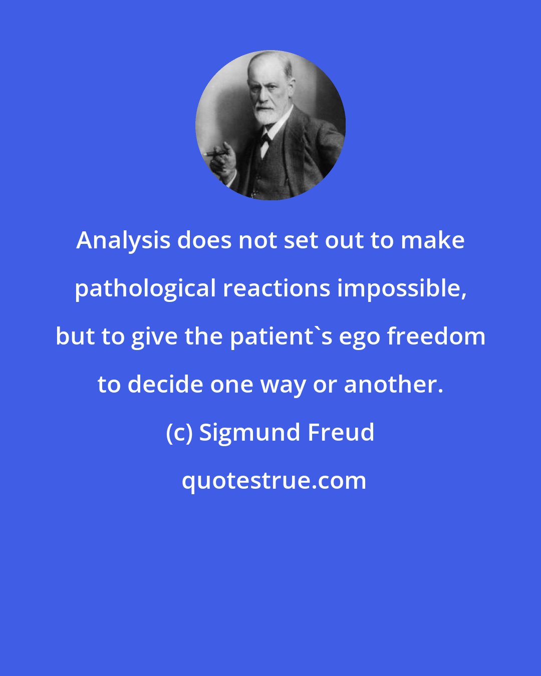 Sigmund Freud: Analysis does not set out to make pathological reactions impossible, but to give the patient's ego freedom to decide one way or another.