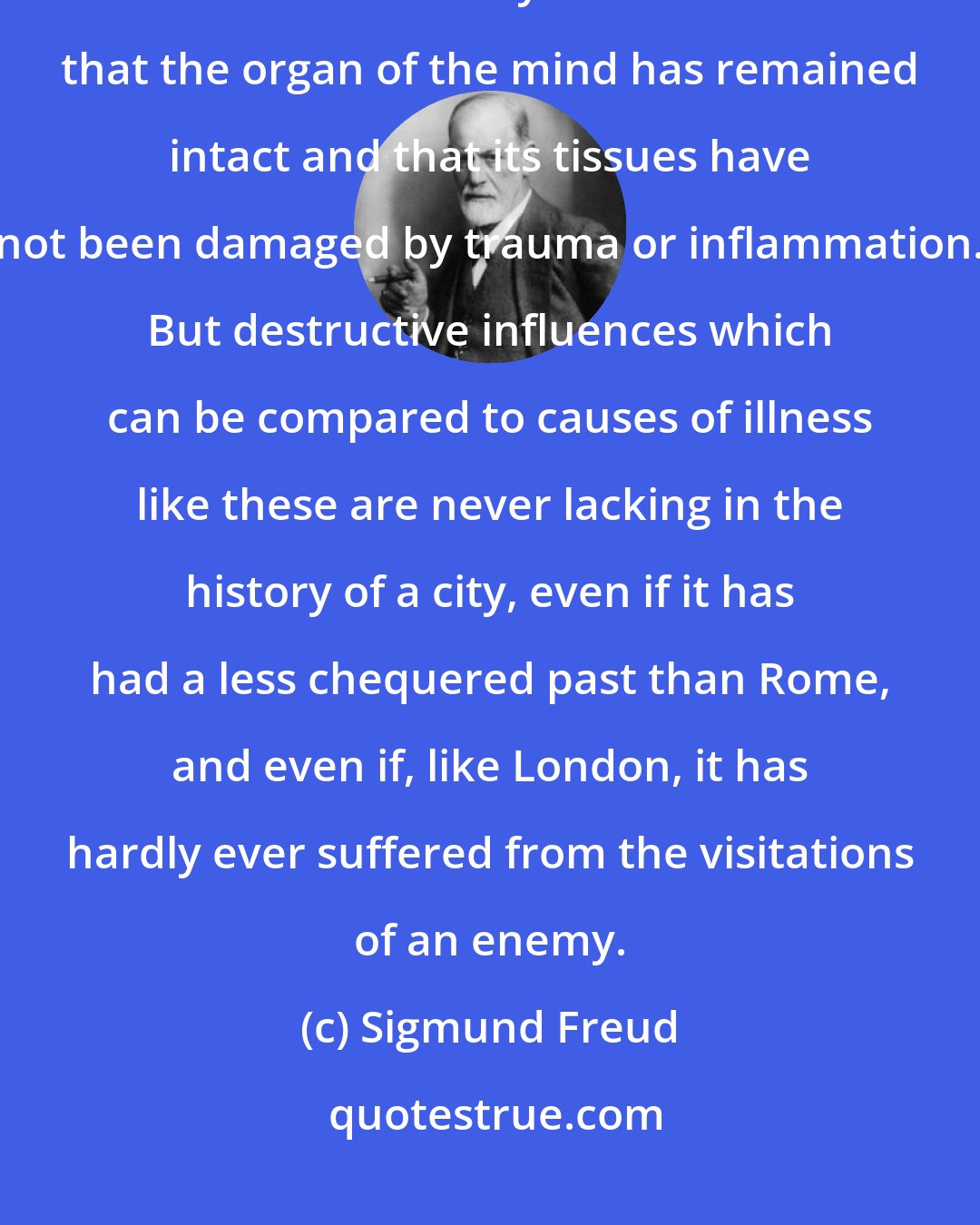 Sigmund Freud: The assumption that everything past is preserved holds good even in mental life only on condition that the organ of the mind has remained intact and that its tissues have not been damaged by trauma or inflammation. But destructive influences which can be compared to causes of illness like these are never lacking in the history of a city, even if it has had a less chequered past than Rome, and even if, like London, it has hardly ever suffered from the visitations of an enemy.