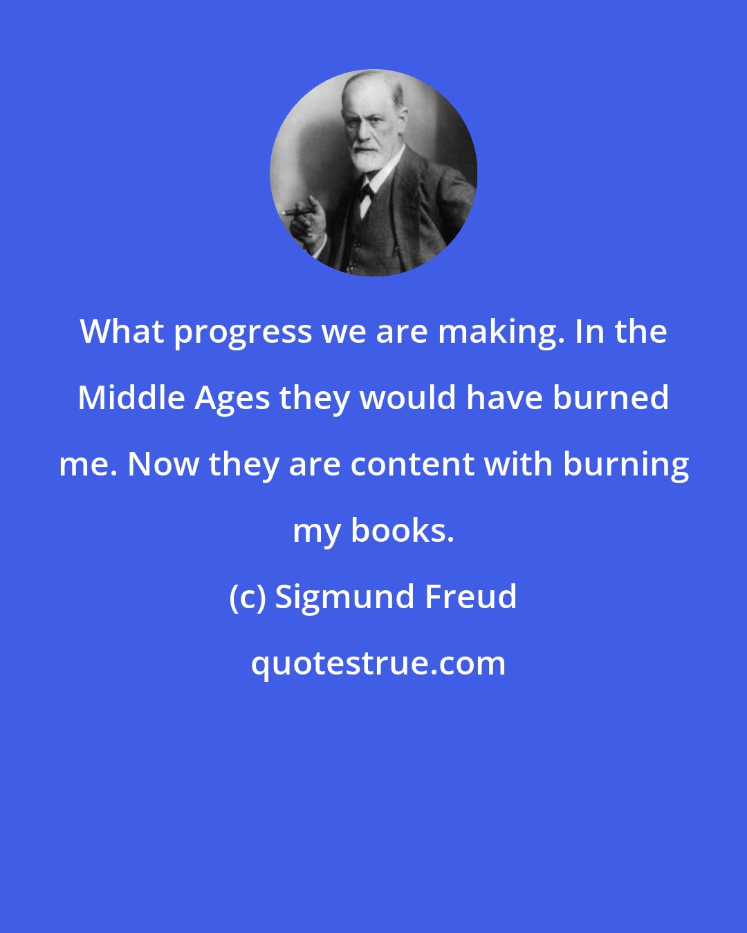 Sigmund Freud: What progress we are making. In the Middle Ages they would have burned me. Now they are content with burning my books.