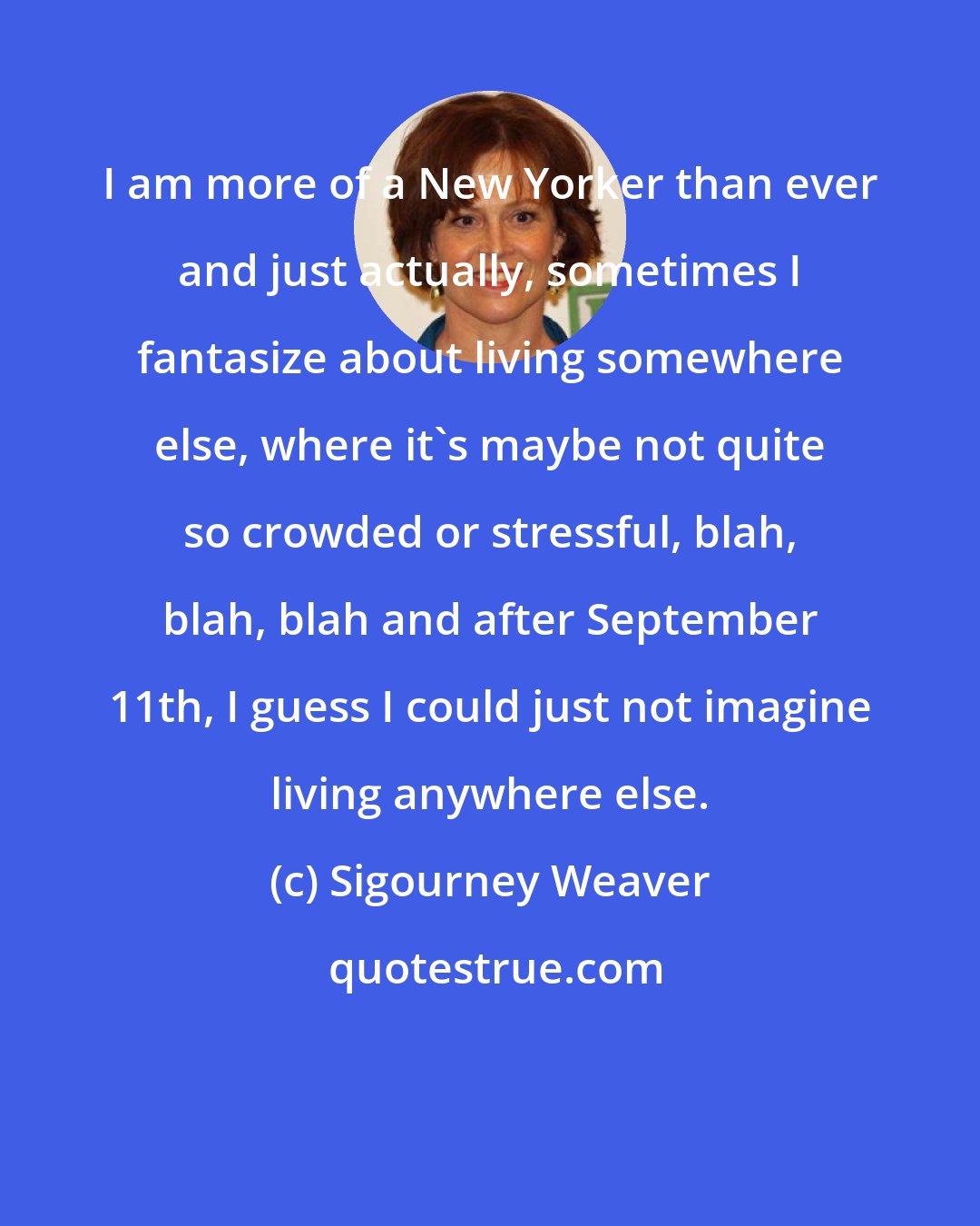 Sigourney Weaver: I am more of a New Yorker than ever and just actually, sometimes I fantasize about living somewhere else, where it's maybe not quite so crowded or stressful, blah, blah, blah and after September 11th, I guess I could just not imagine living anywhere else.