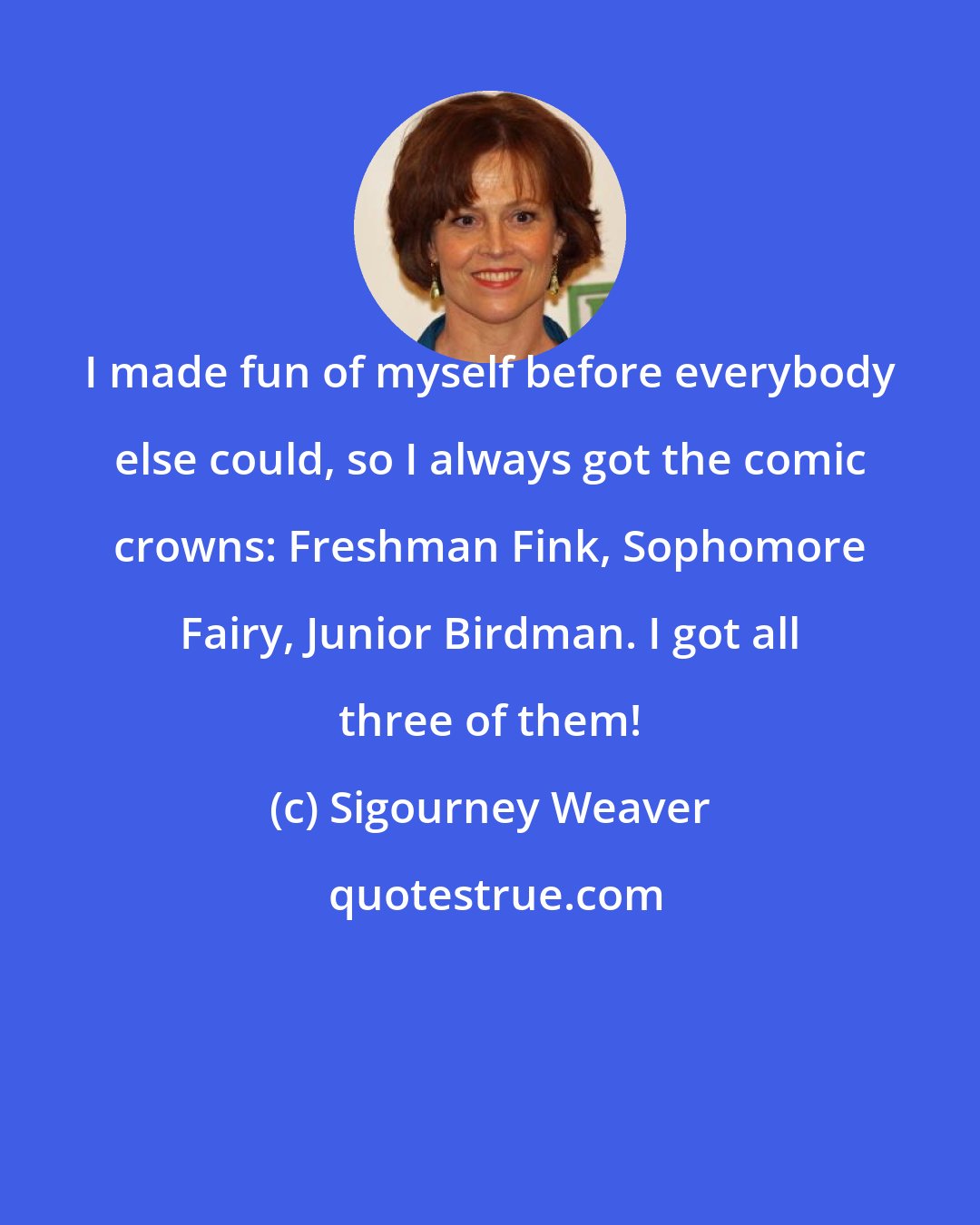 Sigourney Weaver: I made fun of myself before everybody else could, so I always got the comic crowns: Freshman Fink, Sophomore Fairy, Junior Birdman. I got all three of them!