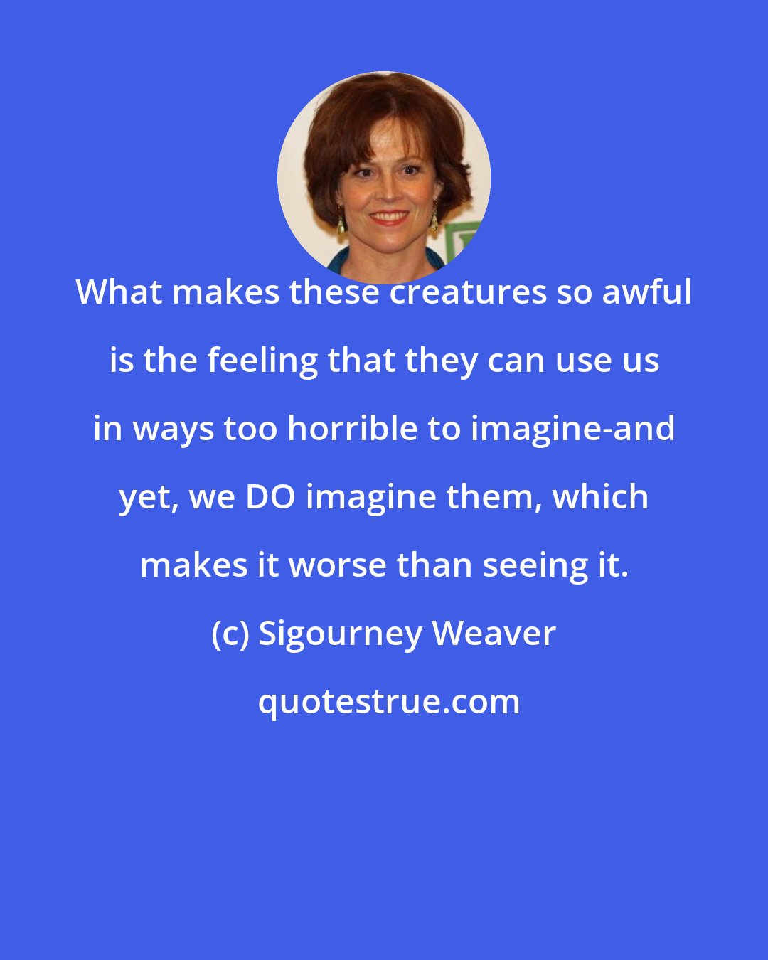 Sigourney Weaver: What makes these creatures so awful is the feeling that they can use us in ways too horrible to imagine-and yet, we DO imagine them, which makes it worse than seeing it.