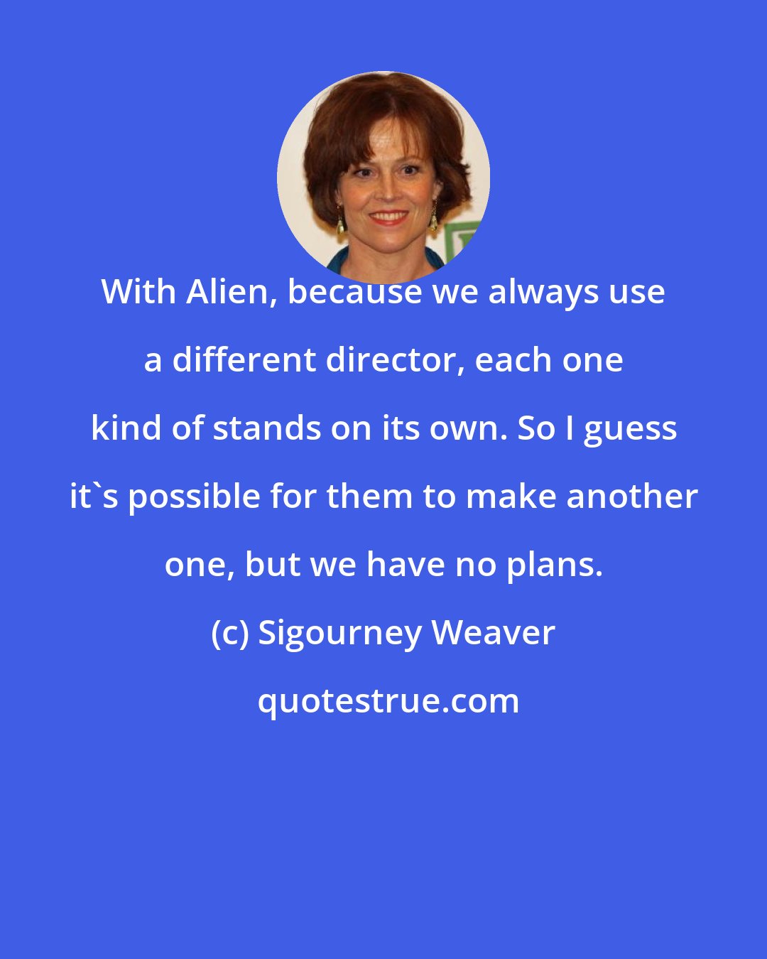 Sigourney Weaver: With Alien, because we always use a different director, each one kind of stands on its own. So I guess it's possible for them to make another one, but we have no plans.