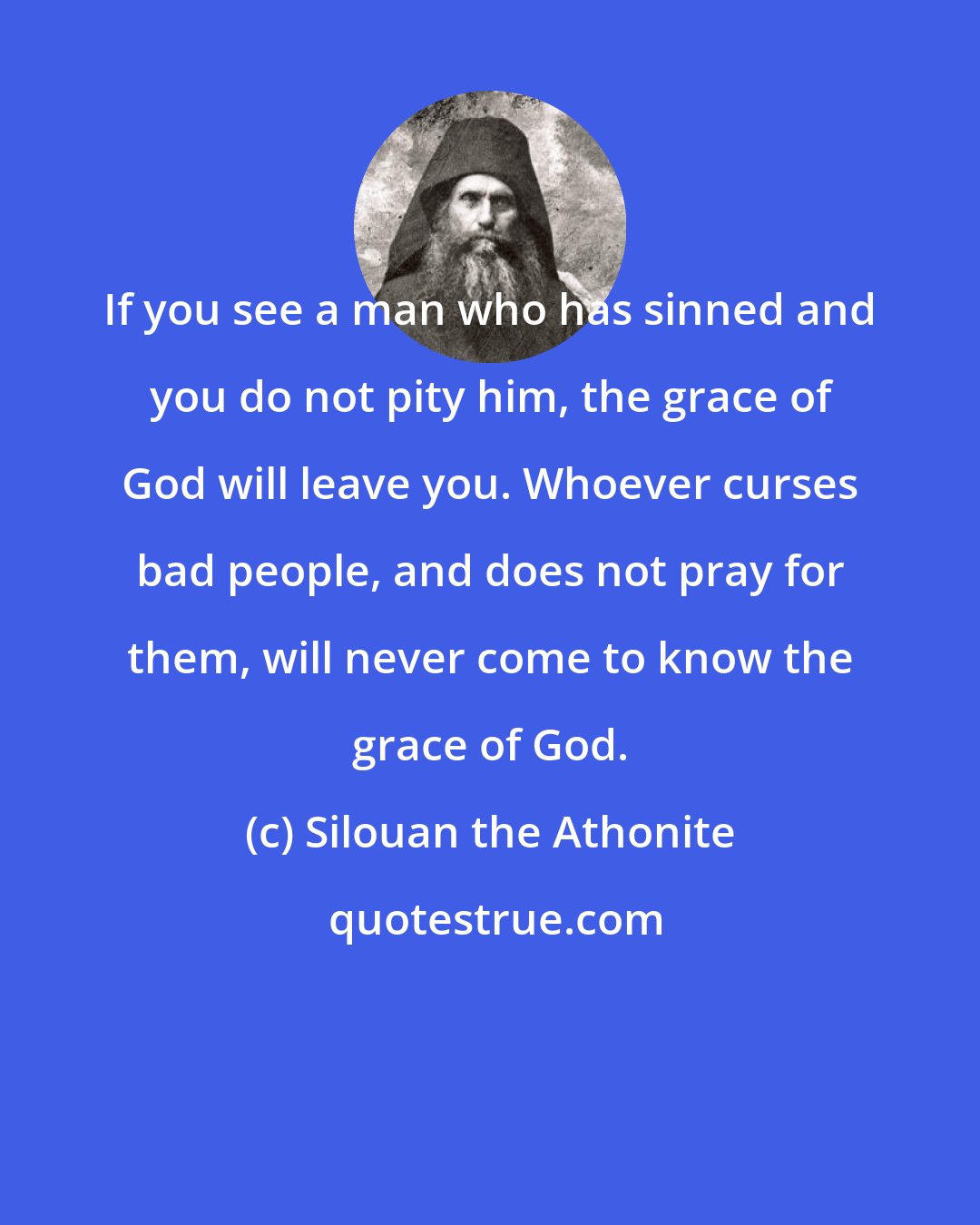 Silouan the Athonite: If you see a man who has sinned and you do not pity him, the grace of God will leave you. Whoever curses bad people, and does not pray for them, will never come to know the grace of God.