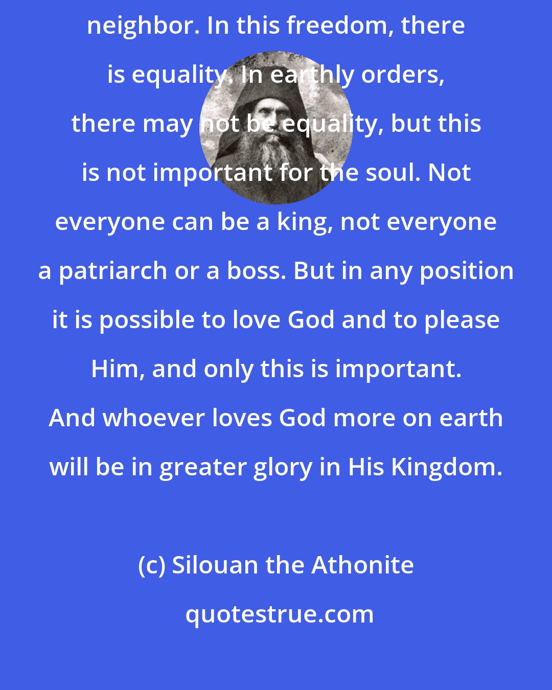 Silouan the Athonite: The Lord wants us to love one another. Here is freedom: in love for God and neighbor. In this freedom, there is equality. In earthly orders, there may not be equality, but this is not important for the soul. Not everyone can be a king, not everyone a patriarch or a boss. But in any position it is possible to love God and to please Him, and only this is important. And whoever loves God more on earth will be in greater glory in His Kingdom.