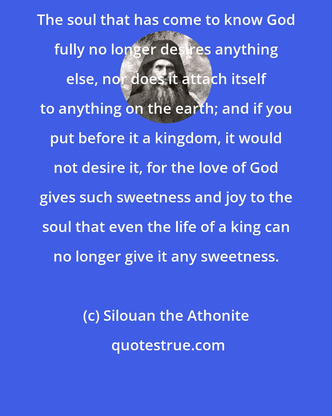 Silouan the Athonite: The soul that has come to know God fully no longer desires anything else, nor does it attach itself to anything on the earth; and if you put before it a kingdom, it would not desire it, for the love of God gives such sweetness and joy to the soul that even the life of a king can no longer give it any sweetness.