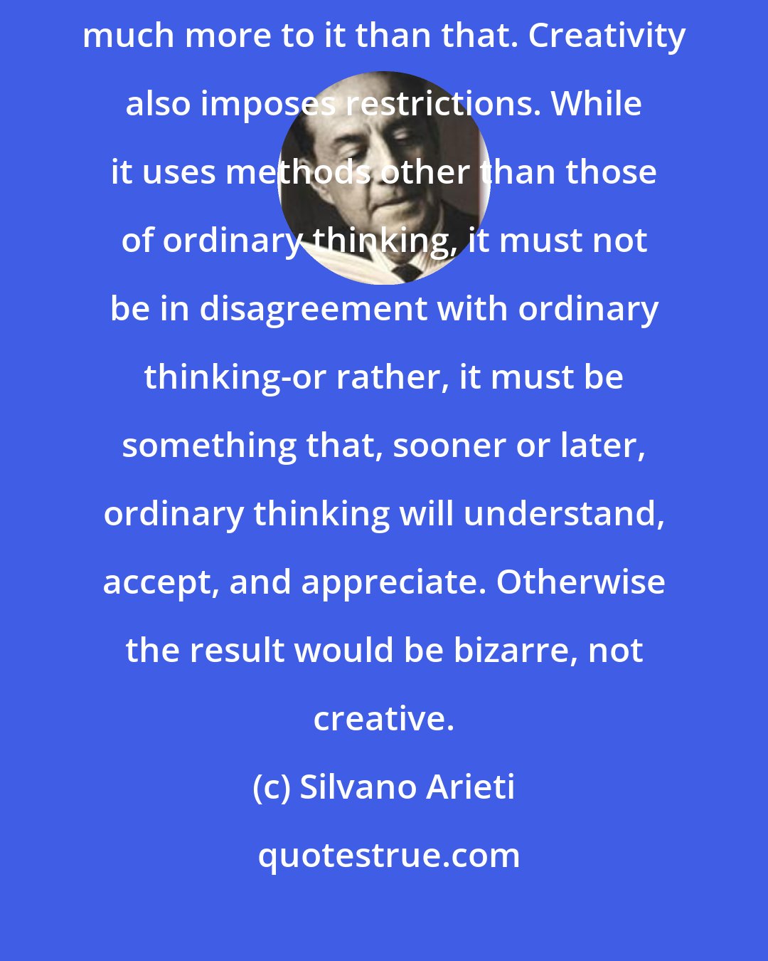 Silvano Arieti: Creativity is not simply originality and unlimited freedom. There is much more to it than that. Creativity also imposes restrictions. While it uses methods other than those of ordinary thinking, it must not be in disagreement with ordinary thinking-or rather, it must be something that, sooner or later, ordinary thinking will understand, accept, and appreciate. Otherwise the result would be bizarre, not creative.
