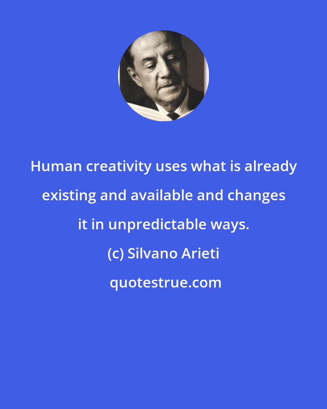 Silvano Arieti: Human creativity uses what is already existing and available and changes it in unpredictable ways.