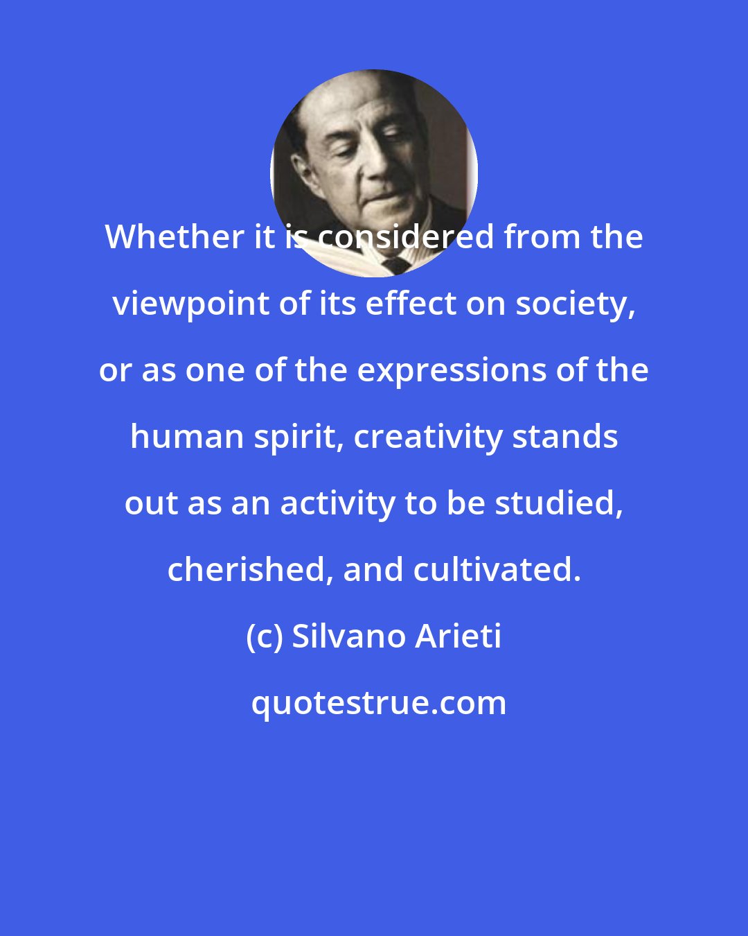 Silvano Arieti: Whether it is considered from the viewpoint of its effect on society, or as one of the expressions of the human spirit, creativity stands out as an activity to be studied, cherished, and cultivated.
