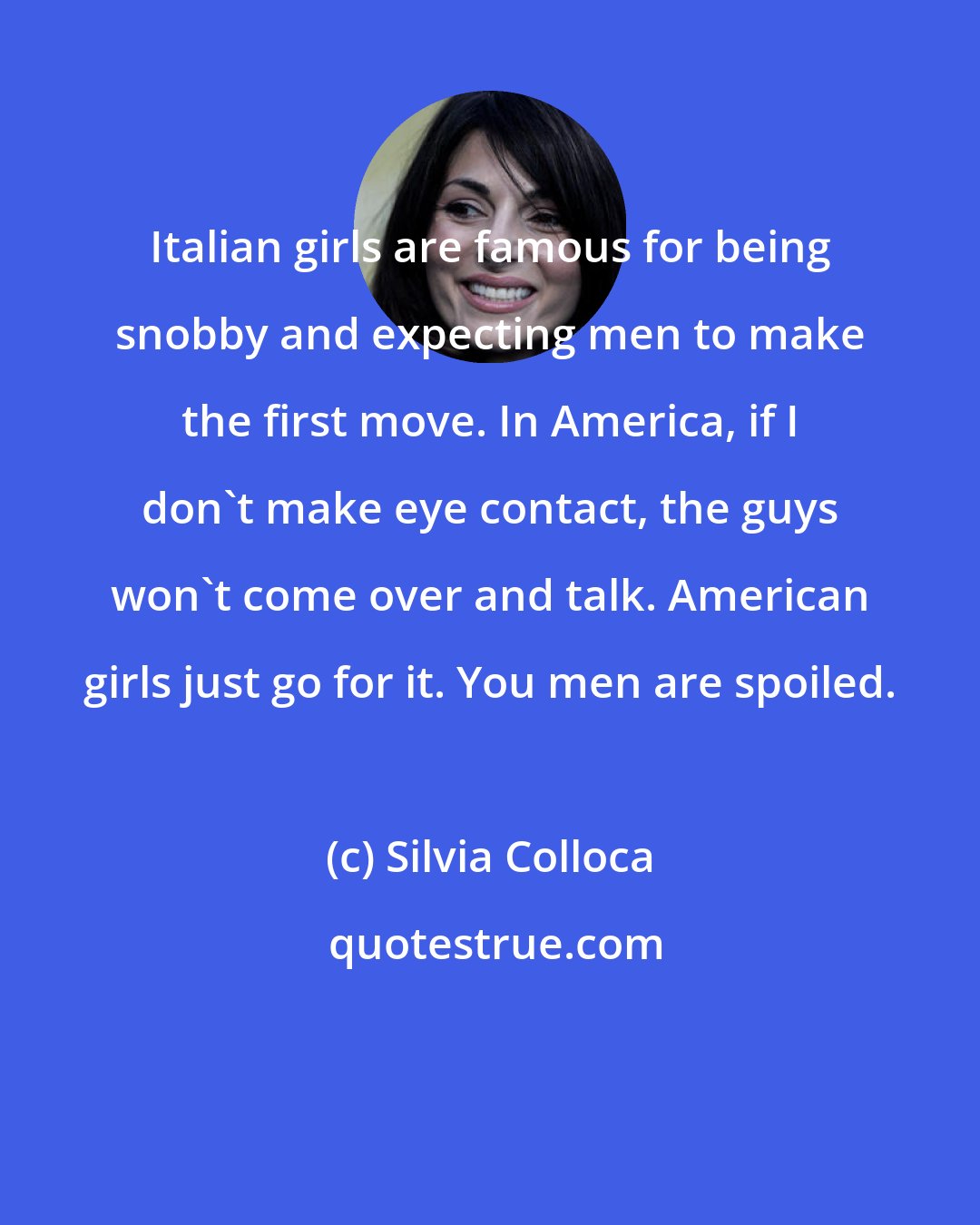 Silvia Colloca: Italian girls are famous for being snobby and expecting men to make the first move. In America, if I don't make eye contact, the guys won't come over and talk. American girls just go for it. You men are spoiled.