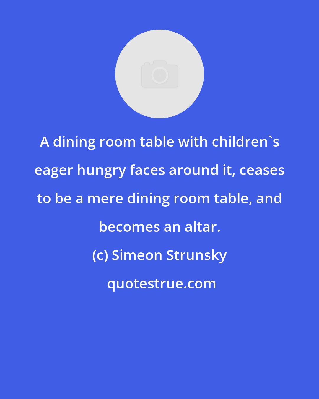 Simeon Strunsky: A dining room table with children's eager hungry faces around it, ceases to be a mere dining room table, and becomes an altar.