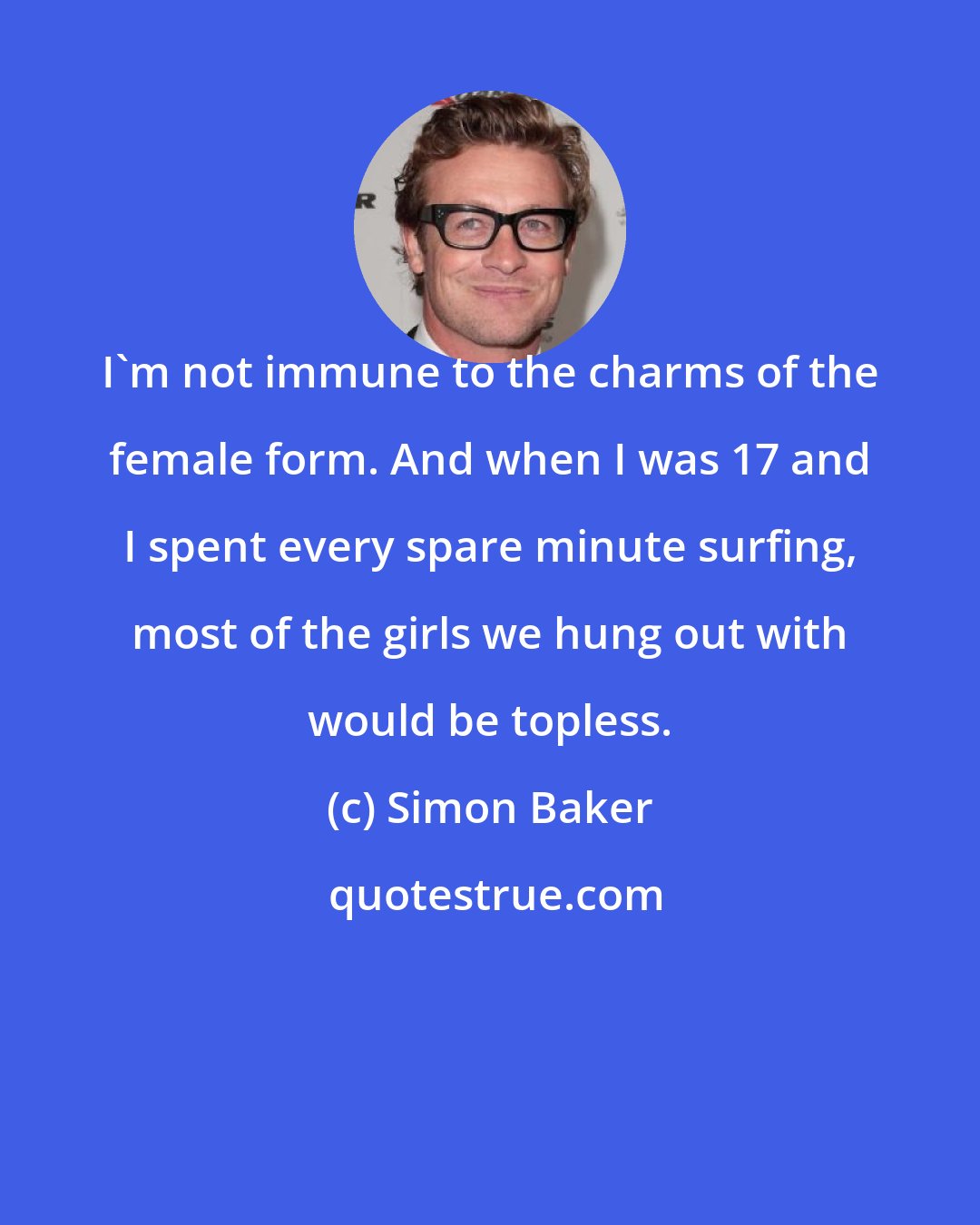 Simon Baker: I'm not immune to the charms of the female form. And when I was 17 and I spent every spare minute surfing, most of the girls we hung out with would be topless.