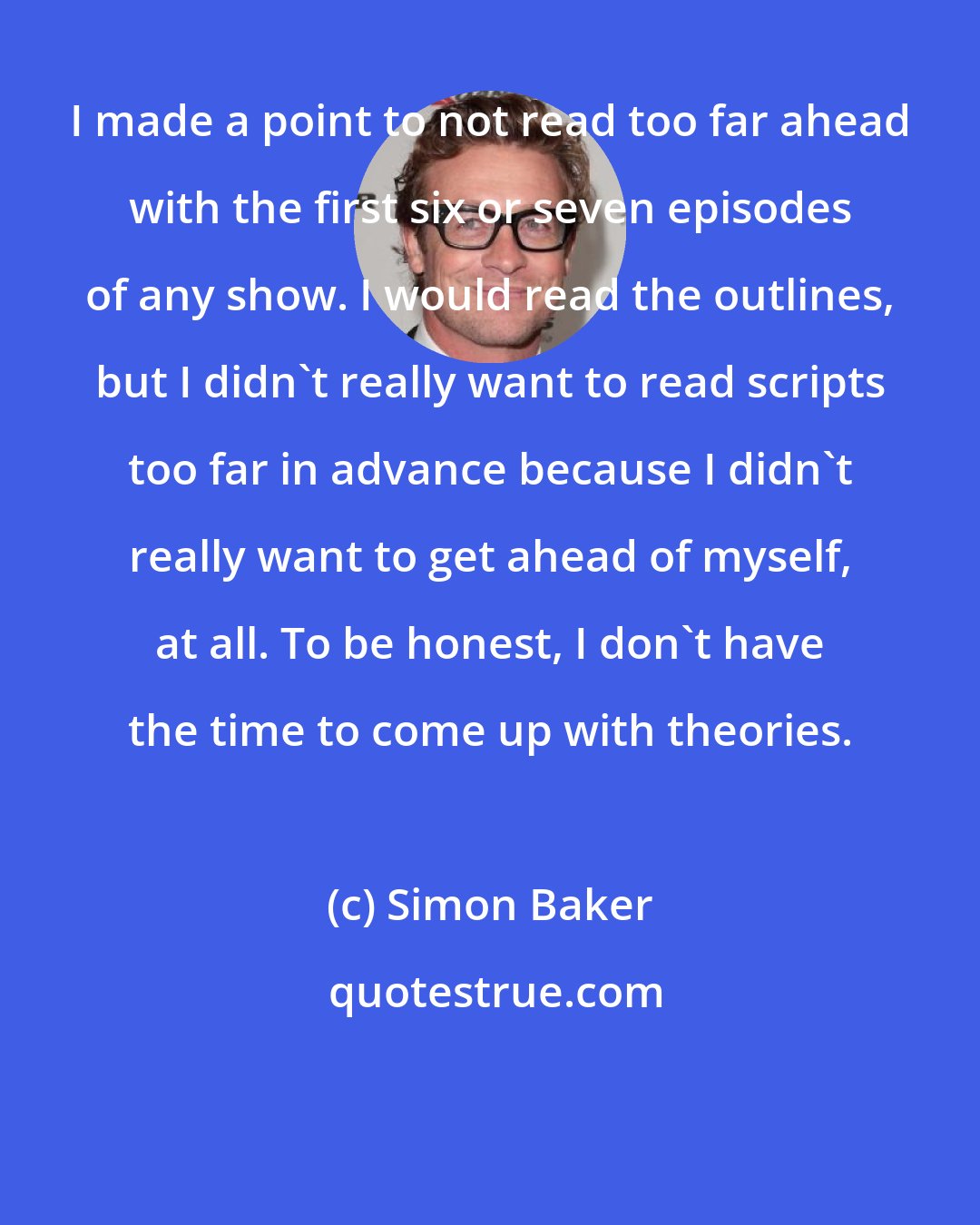 Simon Baker: I made a point to not read too far ahead with the first six or seven episodes of any show. I would read the outlines, but I didn't really want to read scripts too far in advance because I didn't really want to get ahead of myself, at all. To be honest, I don't have the time to come up with theories.