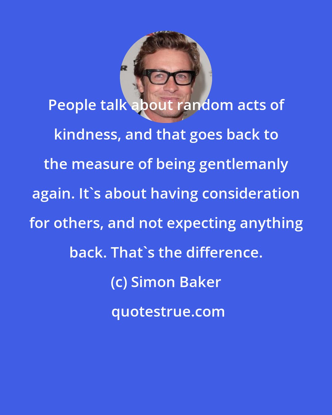 Simon Baker: People talk about random acts of kindness, and that goes back to the measure of being gentlemanly again. It's about having consideration for others, and not expecting anything back. That's the difference.