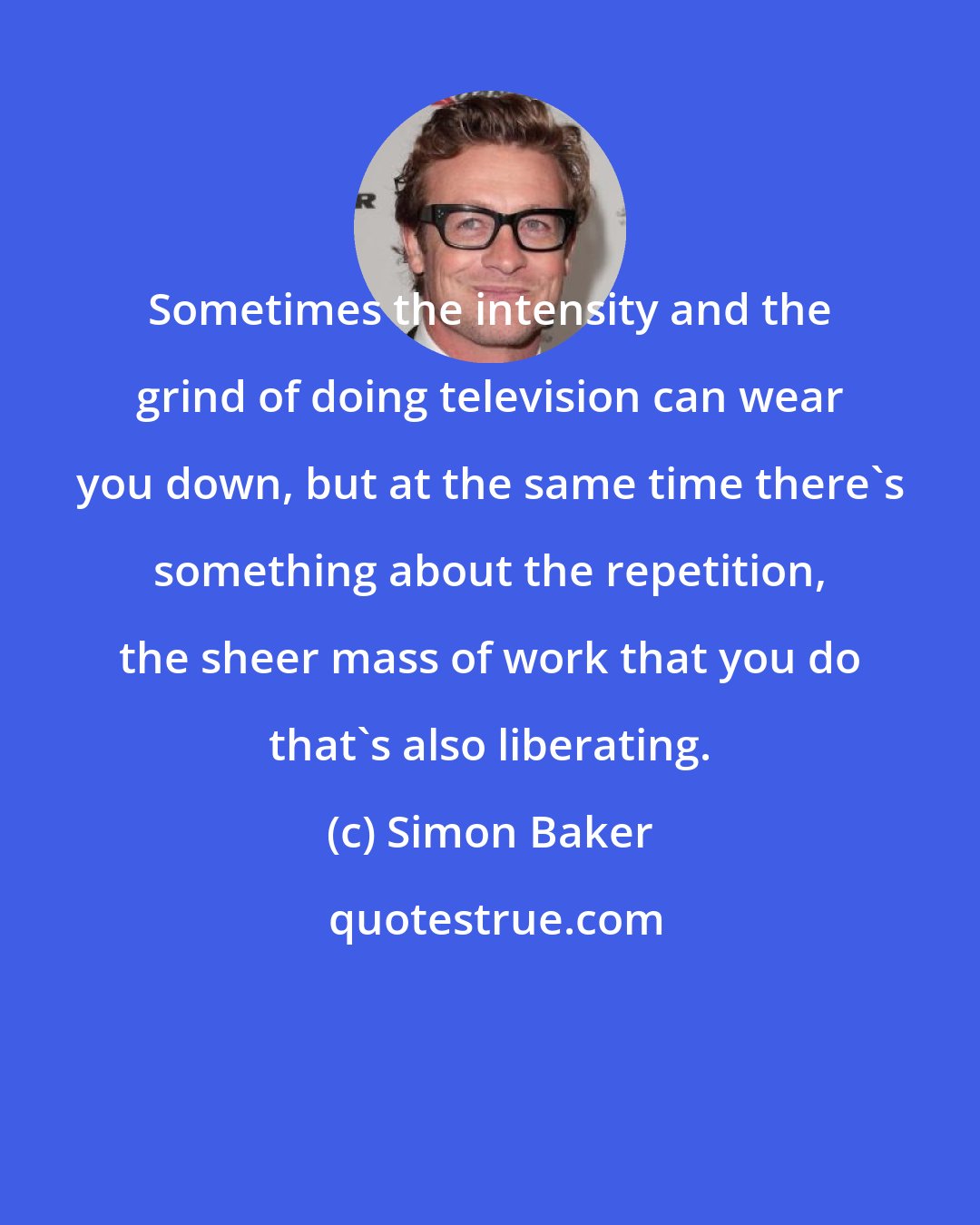 Simon Baker: Sometimes the intensity and the grind of doing television can wear you down, but at the same time there's something about the repetition, the sheer mass of work that you do that's also liberating.