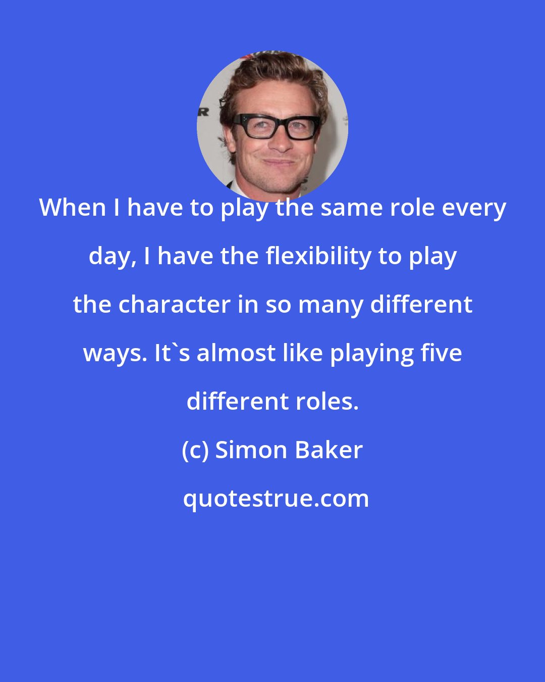 Simon Baker: When I have to play the same role every day, I have the flexibility to play the character in so many different ways. It's almost like playing five different roles.