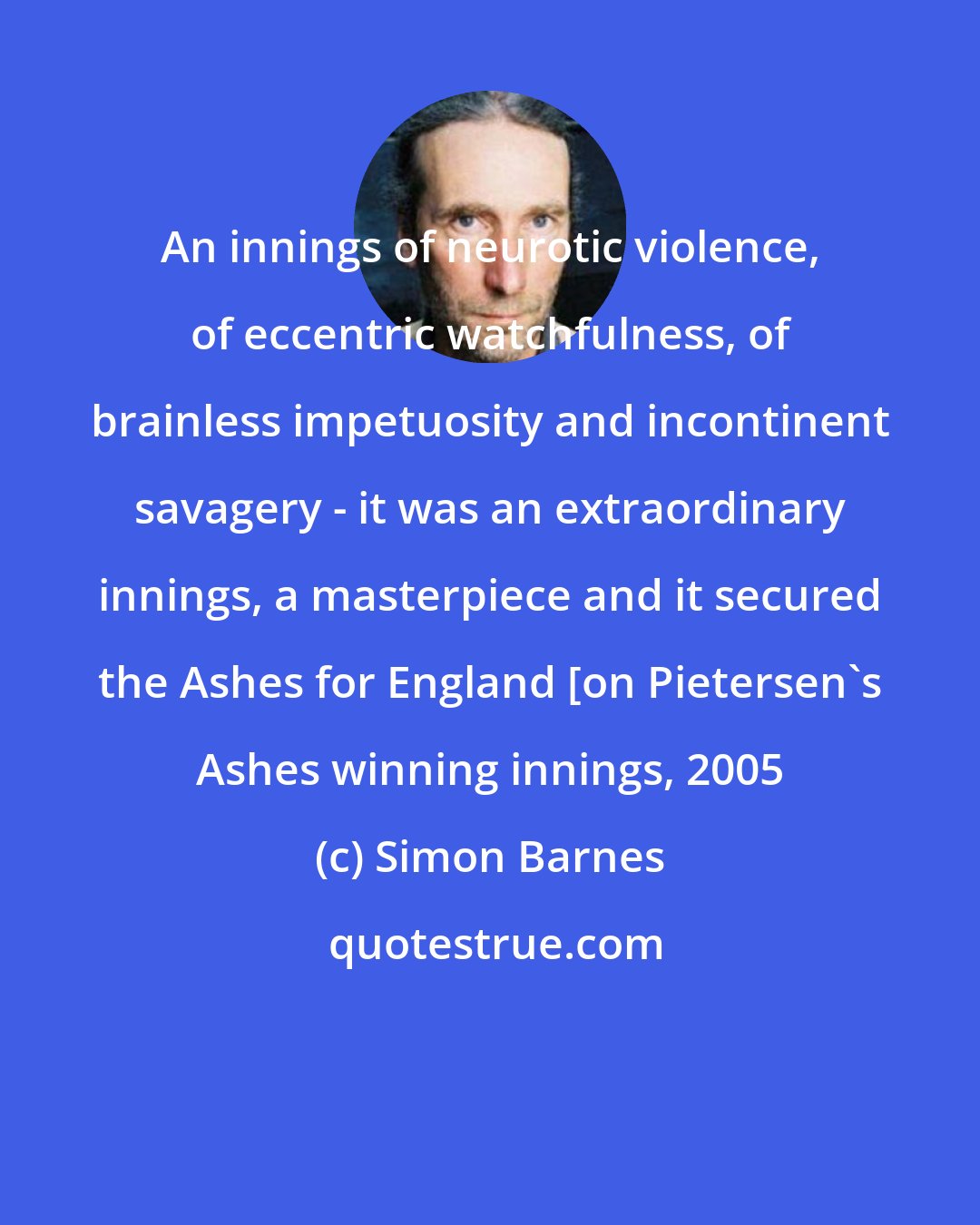 Simon Barnes: An innings of neurotic violence, of eccentric watchfulness, of brainless impetuosity and incontinent savagery - it was an extraordinary innings, a masterpiece and it secured the Ashes for England [on Pietersen's Ashes winning innings, 2005