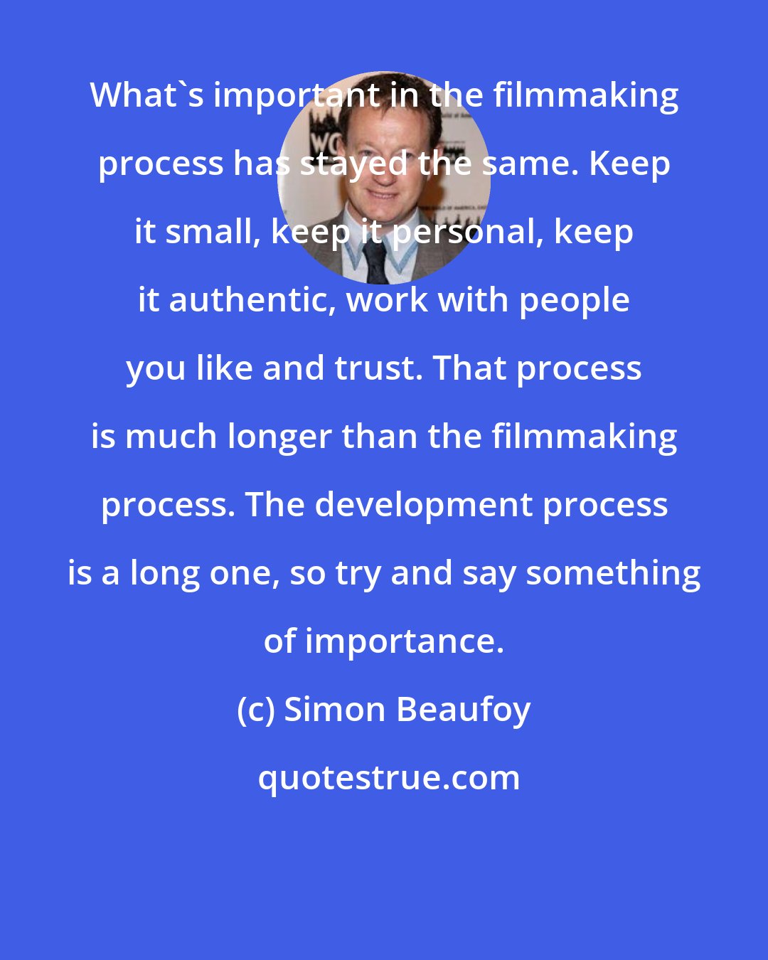 Simon Beaufoy: What's important in the filmmaking process has stayed the same. Keep it small, keep it personal, keep it authentic, work with people you like and trust. That process is much longer than the filmmaking process. The development process is a long one, so try and say something of importance.
