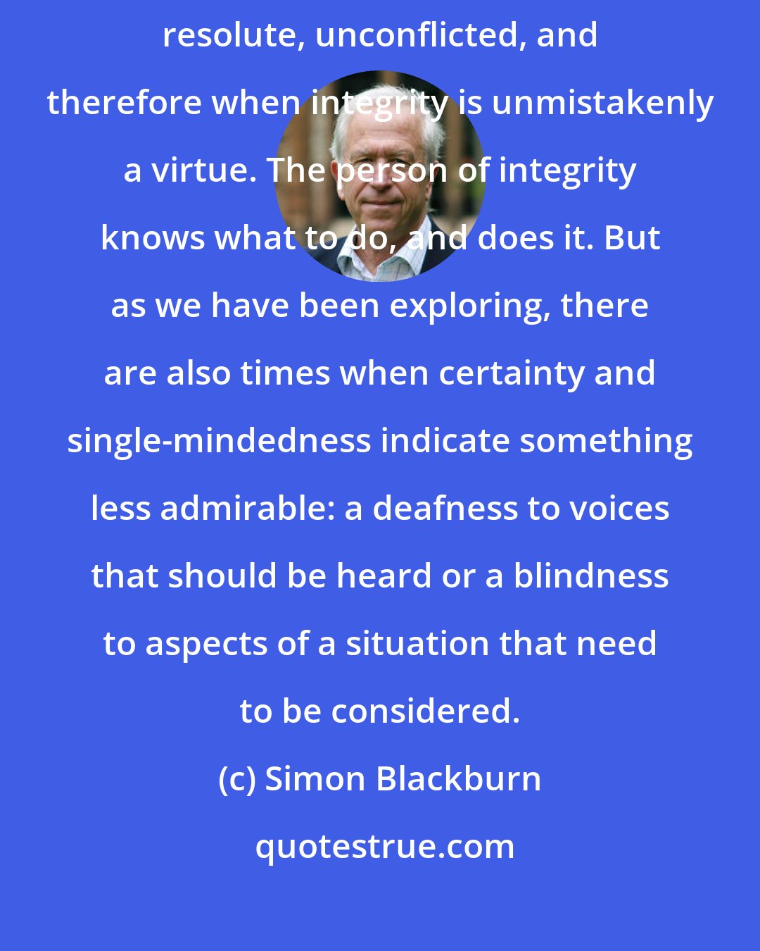 Simon Blackburn: There are normal times when it is wholly admirable to be steadfast, resolute, unconflicted, and therefore when integrity is unmistakenly a virtue. The person of integrity knows what to do, and does it. But as we have been exploring, there are also times when certainty and single-mindedness indicate something less admirable: a deafness to voices that should be heard or a blindness to aspects of a situation that need to be considered.