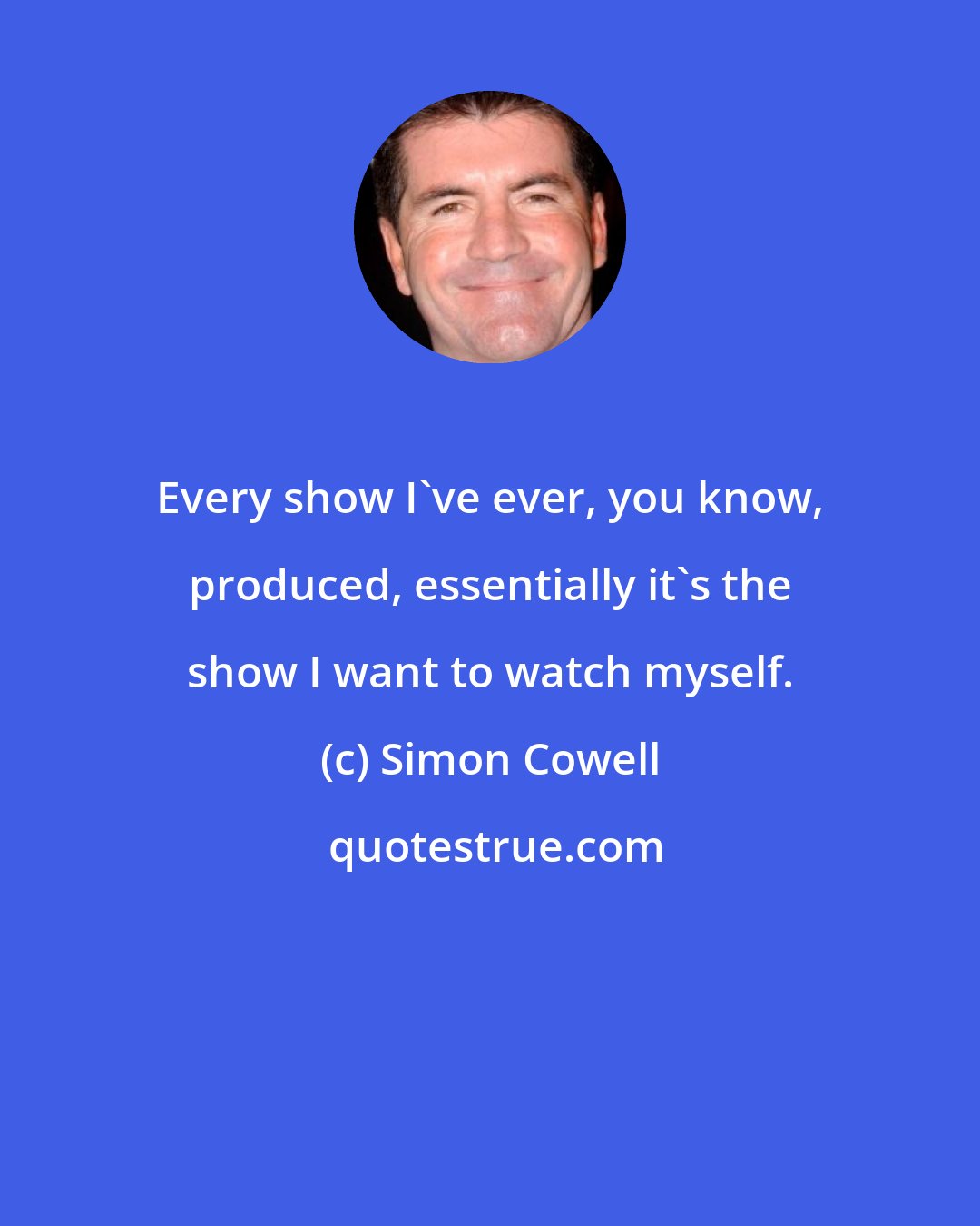 Simon Cowell: Every show I've ever, you know, produced, essentially it's the show I want to watch myself.