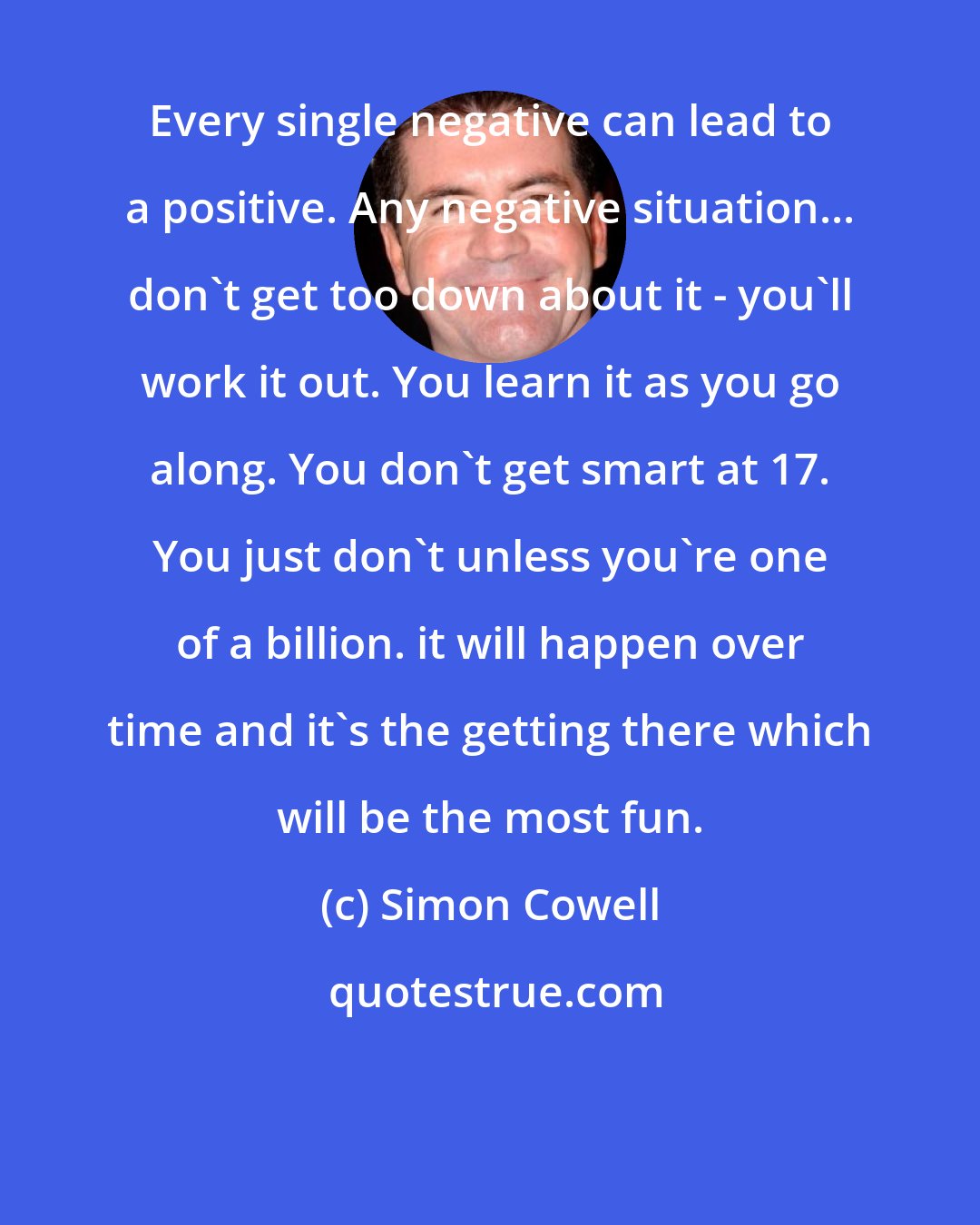 Simon Cowell: Every single negative can lead to a positive. Any negative situation... don't get too down about it - you'll work it out. You learn it as you go along. You don't get smart at 17. You just don't unless you're one of a billion. it will happen over time and it's the getting there which will be the most fun.