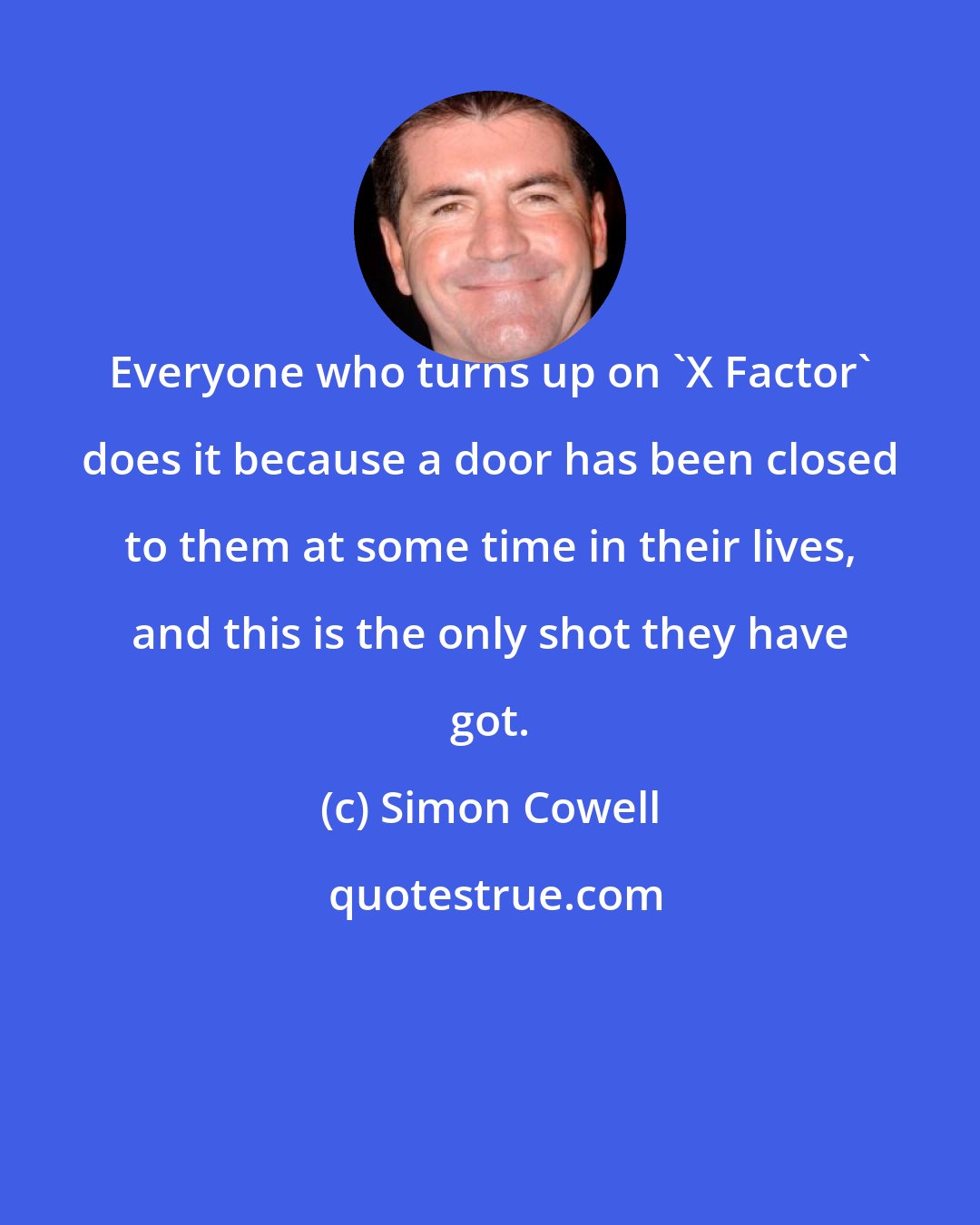 Simon Cowell: Everyone who turns up on 'X Factor' does it because a door has been closed to them at some time in their lives, and this is the only shot they have got.