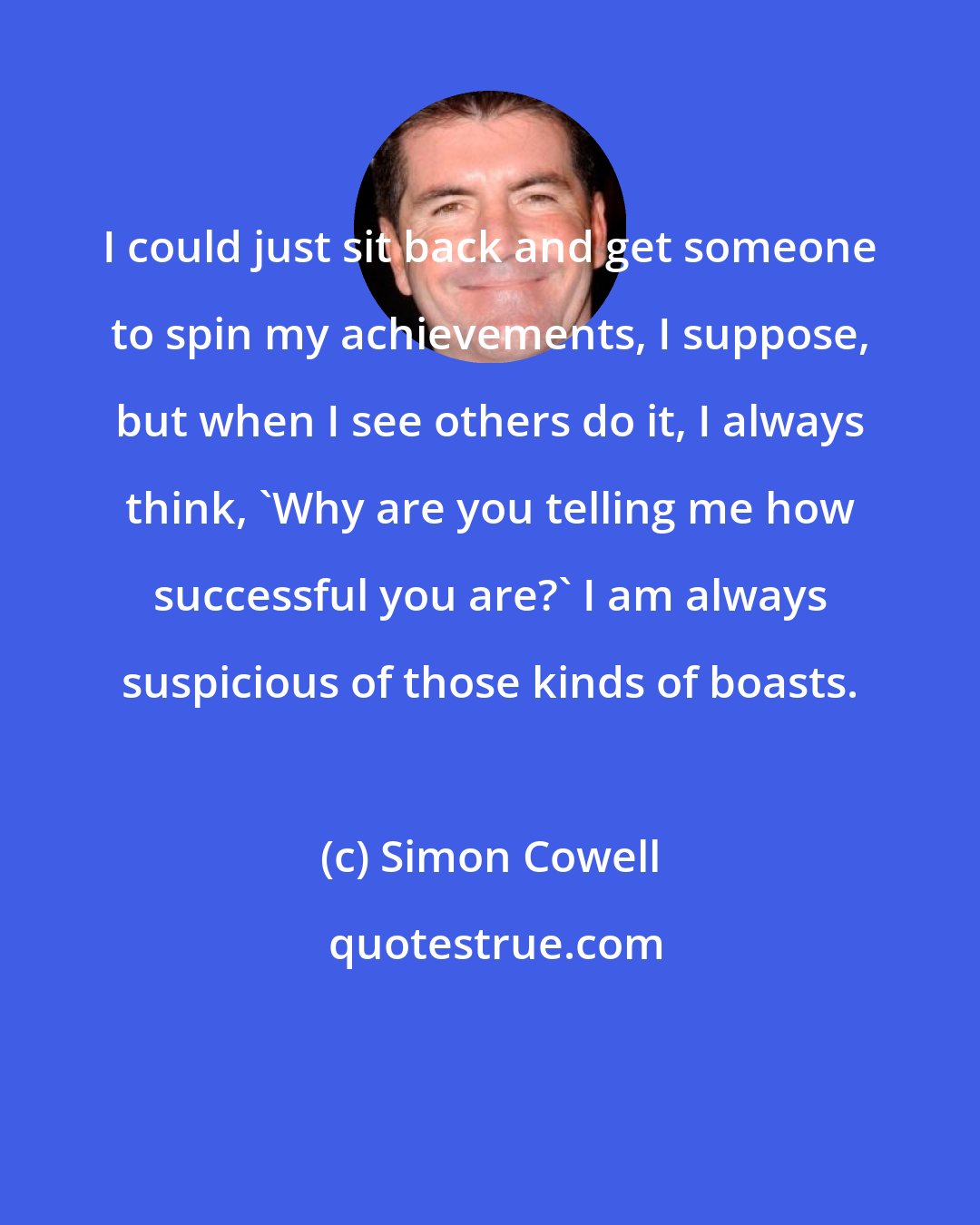 Simon Cowell: I could just sit back and get someone to spin my achievements, I suppose, but when I see others do it, I always think, 'Why are you telling me how successful you are?' I am always suspicious of those kinds of boasts.