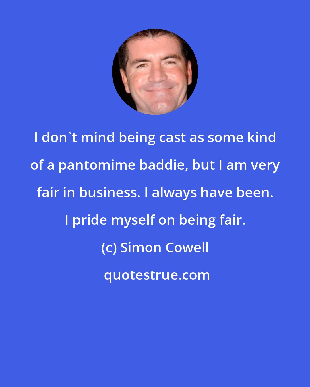 Simon Cowell: I don't mind being cast as some kind of a pantomime baddie, but I am very fair in business. I always have been. I pride myself on being fair.