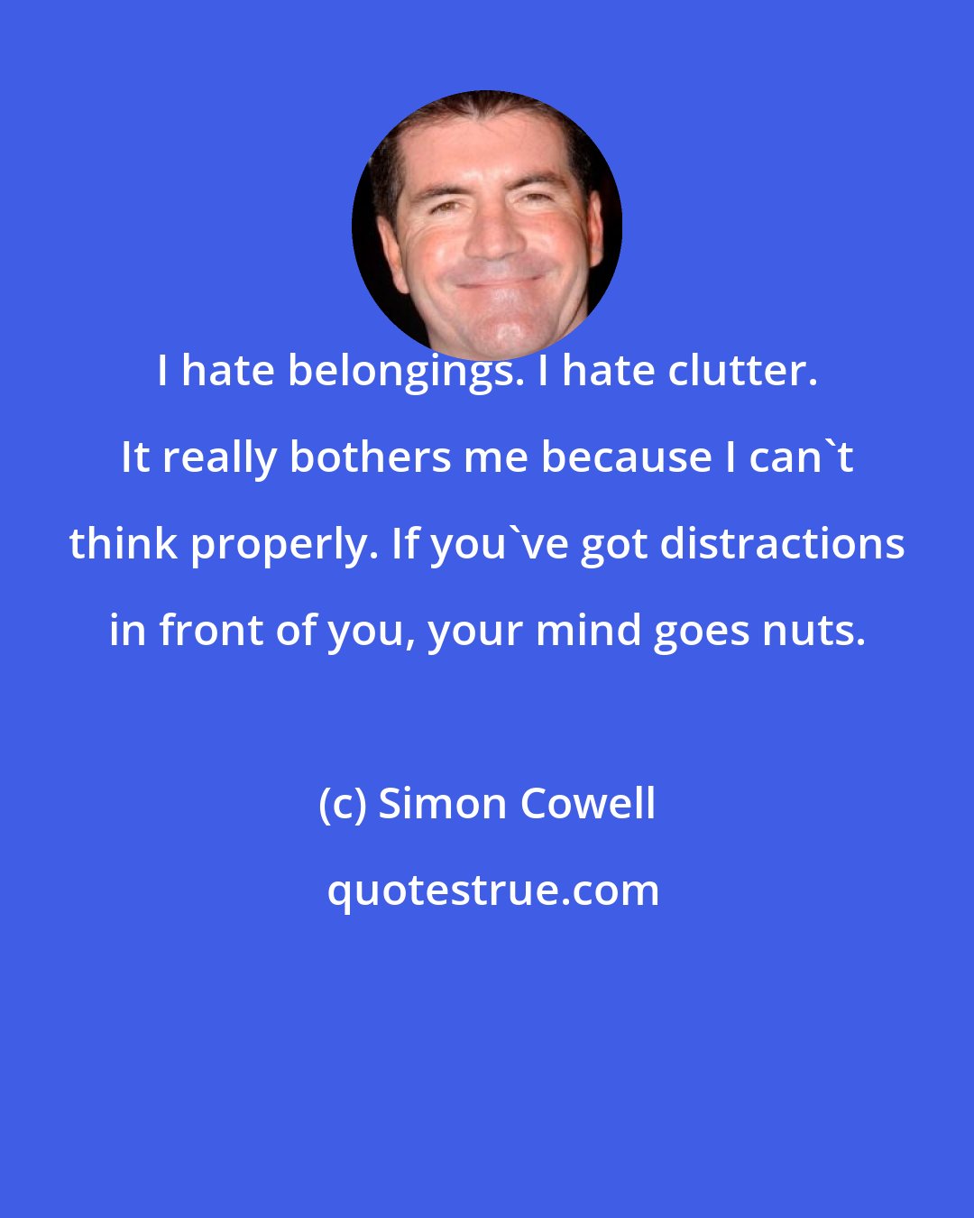 Simon Cowell: I hate belongings. I hate clutter. It really bothers me because I can't think properly. If you've got distractions in front of you, your mind goes nuts.