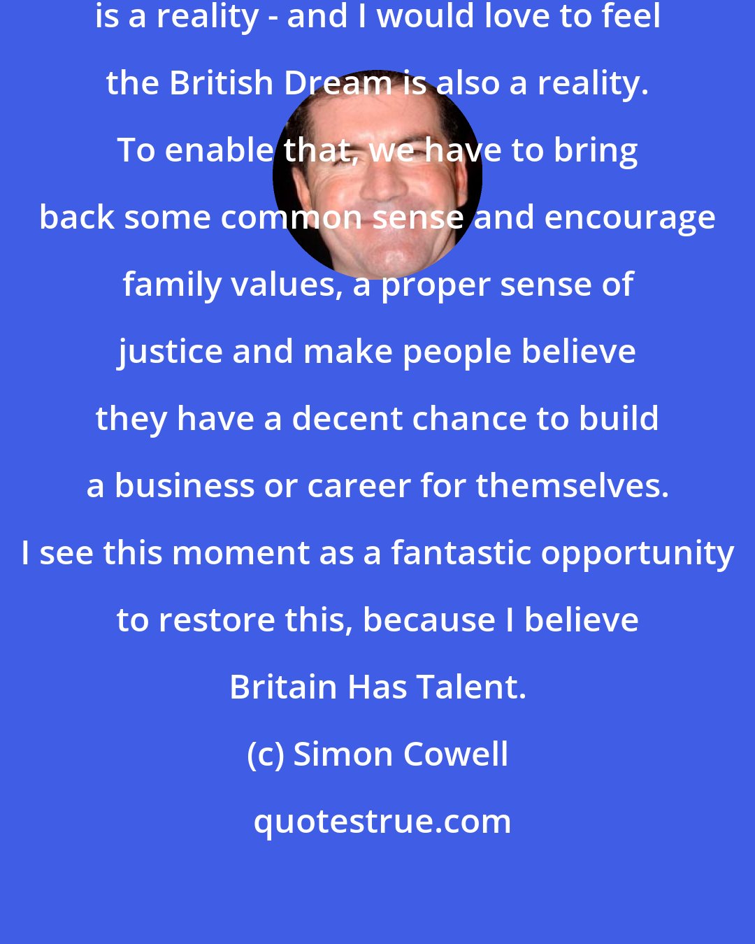 Simon Cowell: I have seen that the American Dream is a reality - and I would love to feel the British Dream is also a reality. To enable that, we have to bring back some common sense and encourage family values, a proper sense of justice and make people believe they have a decent chance to build a business or career for themselves. I see this moment as a fantastic opportunity to restore this, because I believe Britain Has Talent.