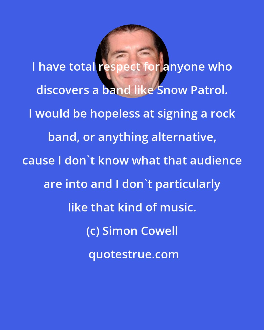 Simon Cowell: I have total respect for anyone who discovers a band like Snow Patrol. I would be hopeless at signing a rock band, or anything alternative, cause I don't know what that audience are into and I don't particularly like that kind of music.