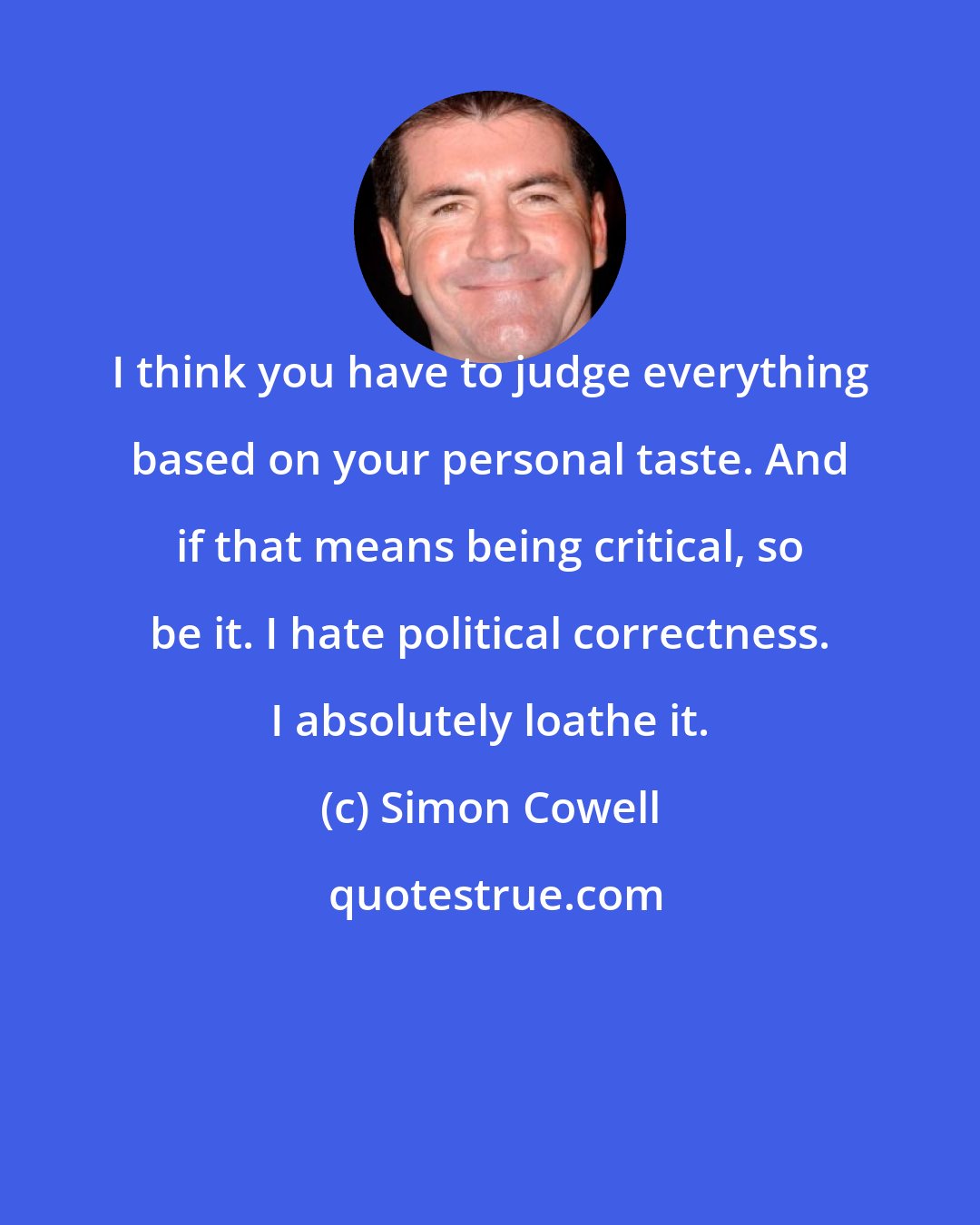 Simon Cowell: I think you have to judge everything based on your personal taste. And if that means being critical, so be it. I hate political correctness. I absolutely loathe it.