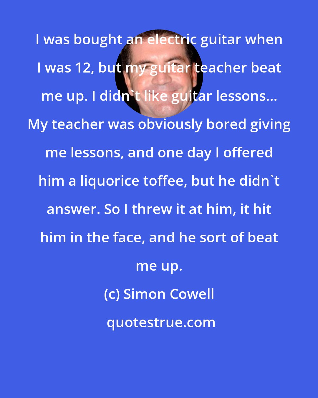 Simon Cowell: I was bought an electric guitar when I was 12, but my guitar teacher beat me up. I didn't like guitar lessons... My teacher was obviously bored giving me lessons, and one day I offered him a liquorice toffee, but he didn't answer. So I threw it at him, it hit him in the face, and he sort of beat me up.