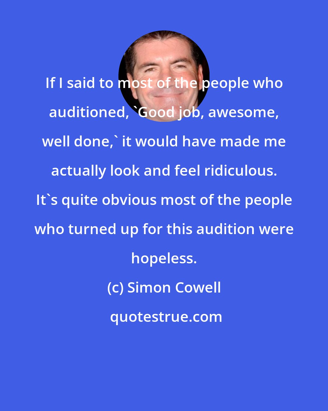 Simon Cowell: If I said to most of the people who auditioned, 'Good job, awesome, well done,' it would have made me actually look and feel ridiculous. It's quite obvious most of the people who turned up for this audition were hopeless.