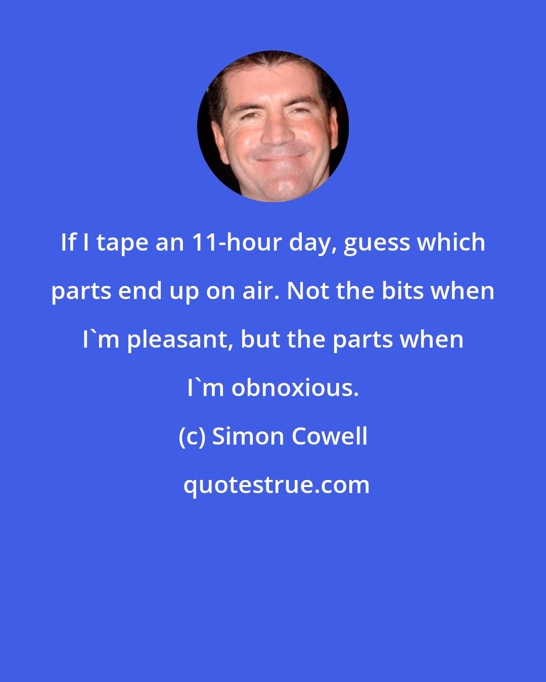 Simon Cowell: If I tape an 11-hour day, guess which parts end up on air. Not the bits when I'm pleasant, but the parts when I'm obnoxious.