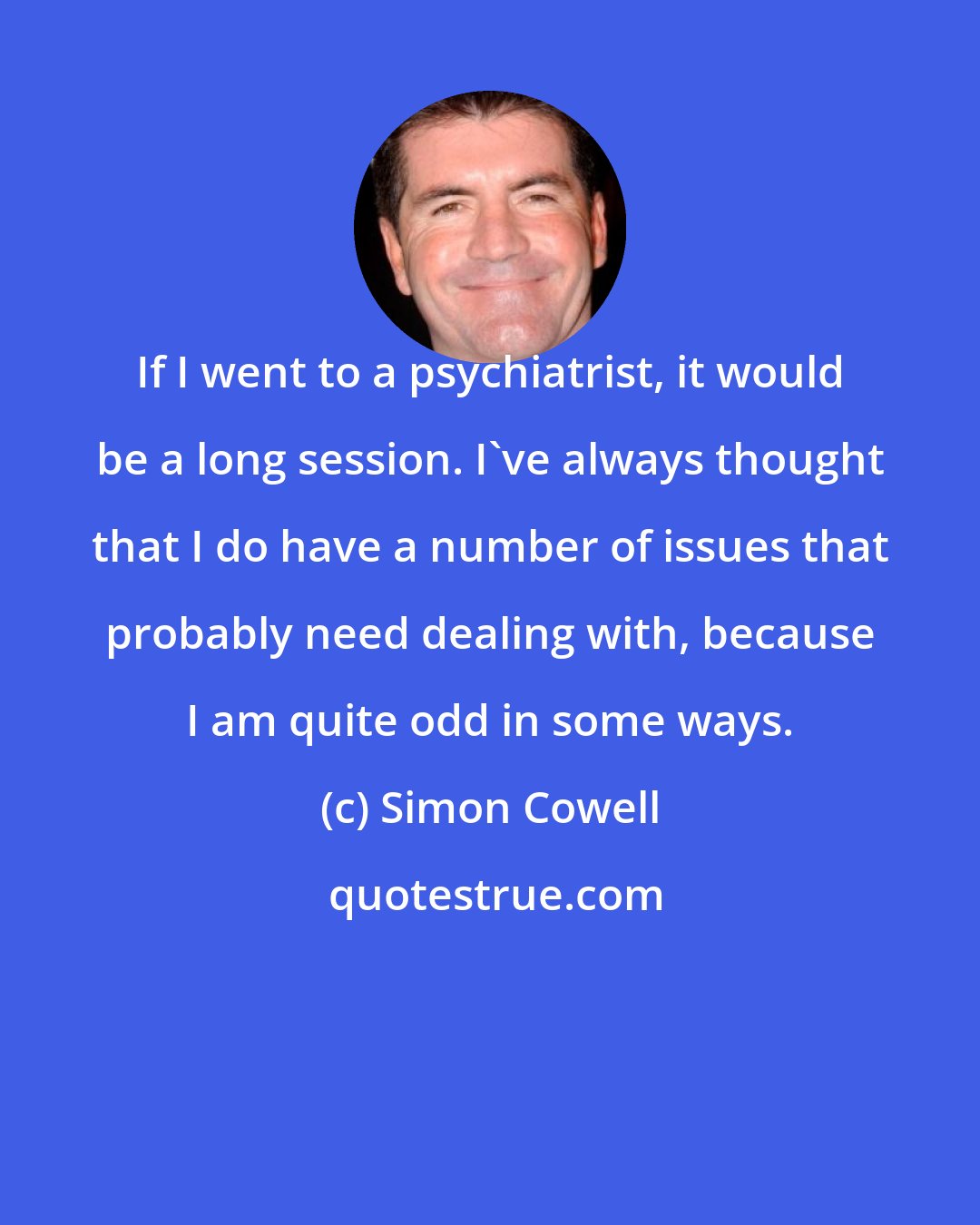 Simon Cowell: If I went to a psychiatrist, it would be a long session. I've always thought that I do have a number of issues that probably need dealing with, because I am quite odd in some ways.