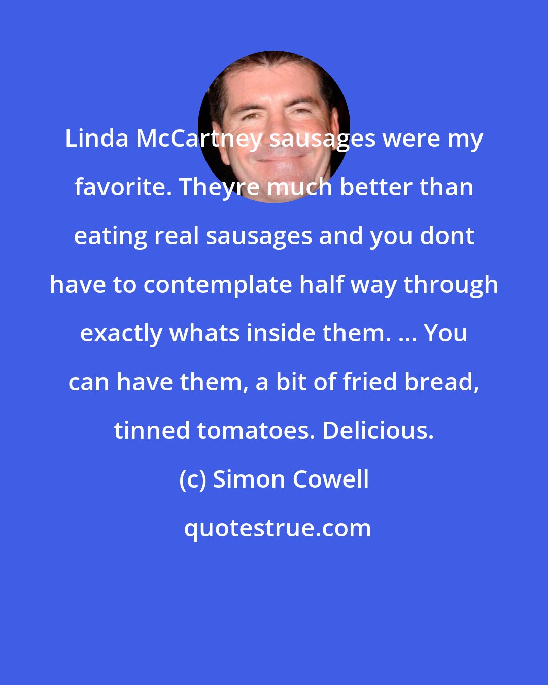 Simon Cowell: Linda McCartney sausages were my favorite. Theyre much better than eating real sausages and you dont have to contemplate half way through exactly whats inside them. ... You can have them, a bit of fried bread, tinned tomatoes. Delicious.