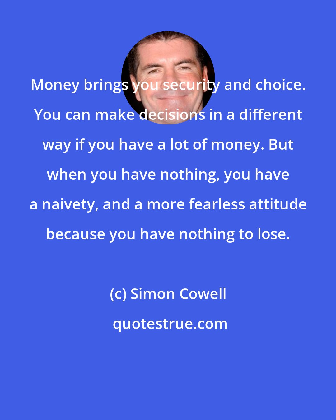 Simon Cowell: Money brings you security and choice. You can make decisions in a different way if you have a lot of money. But when you have nothing, you have a naivety, and a more fearless attitude because you have nothing to lose.