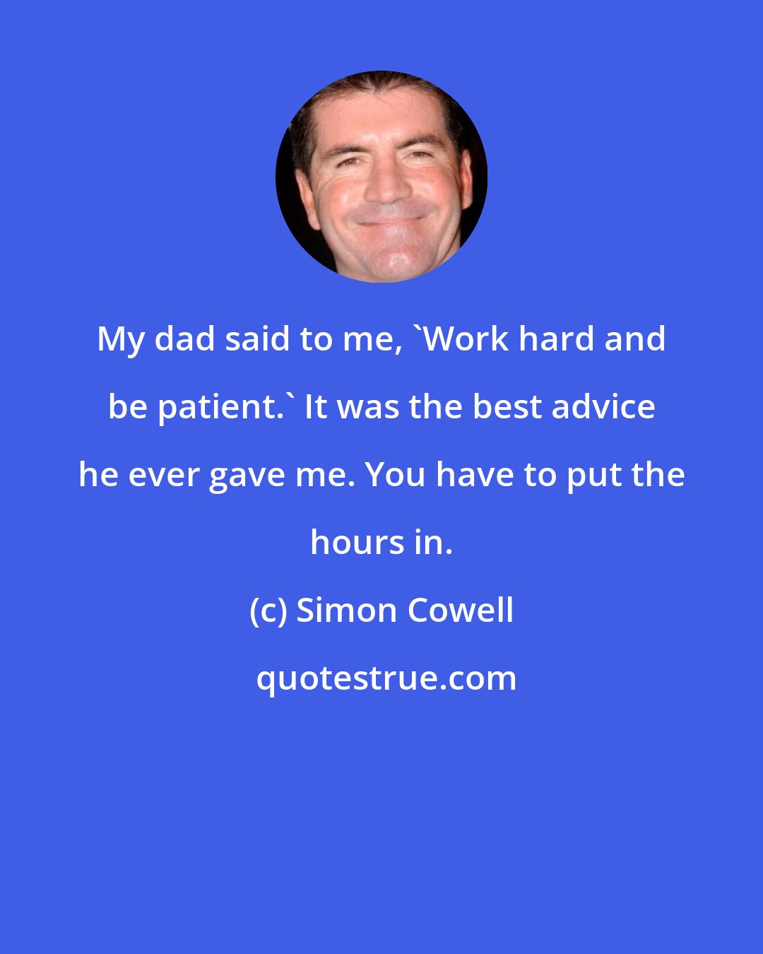 Simon Cowell: My dad said to me, 'Work hard and be patient.' It was the best advice he ever gave me. You have to put the hours in.