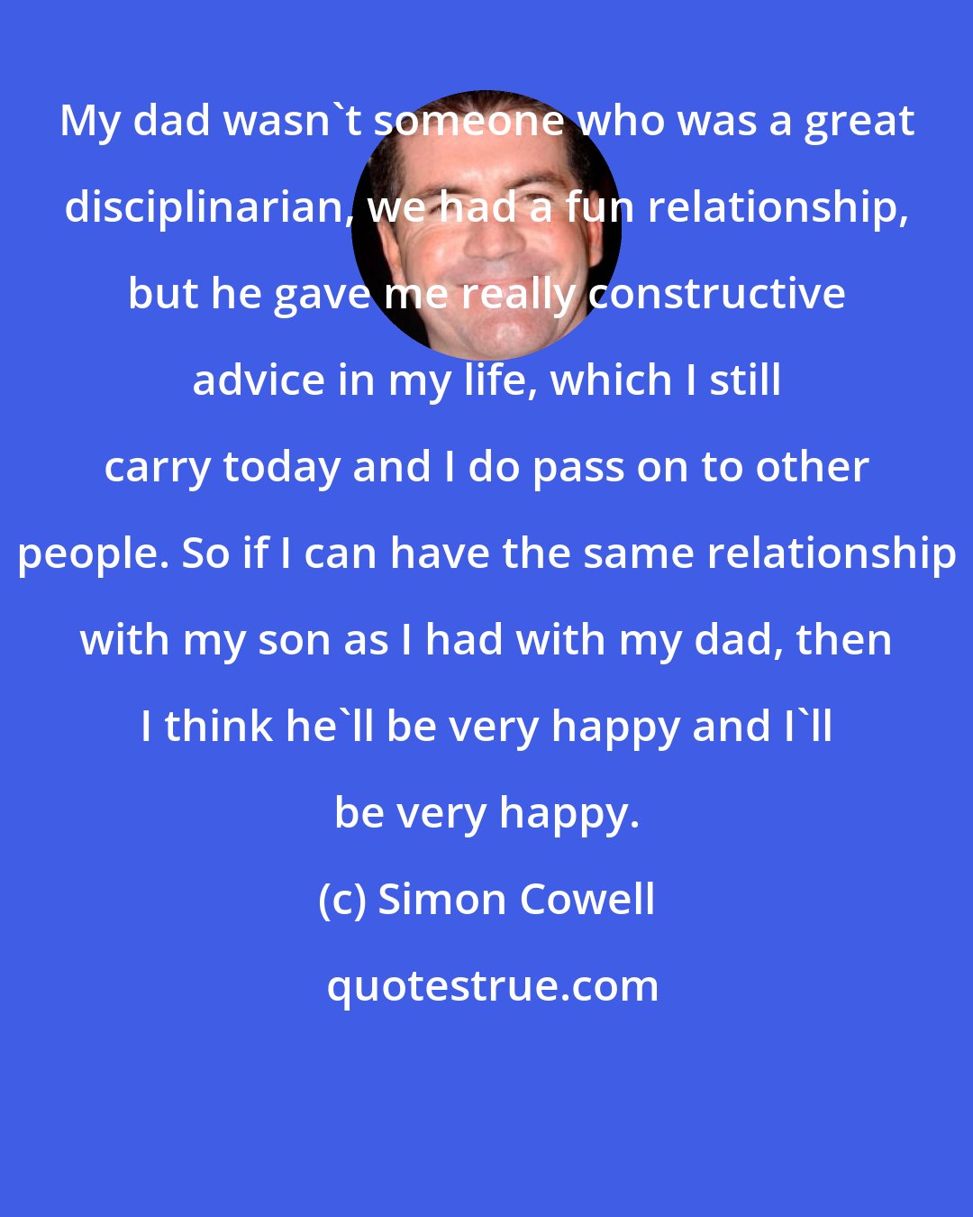 Simon Cowell: My dad wasn't someone who was a great disciplinarian, we had a fun relationship, but he gave me really constructive advice in my life, which I still carry today and I do pass on to other people. So if I can have the same relationship with my son as I had with my dad, then I think he'll be very happy and I'll be very happy.