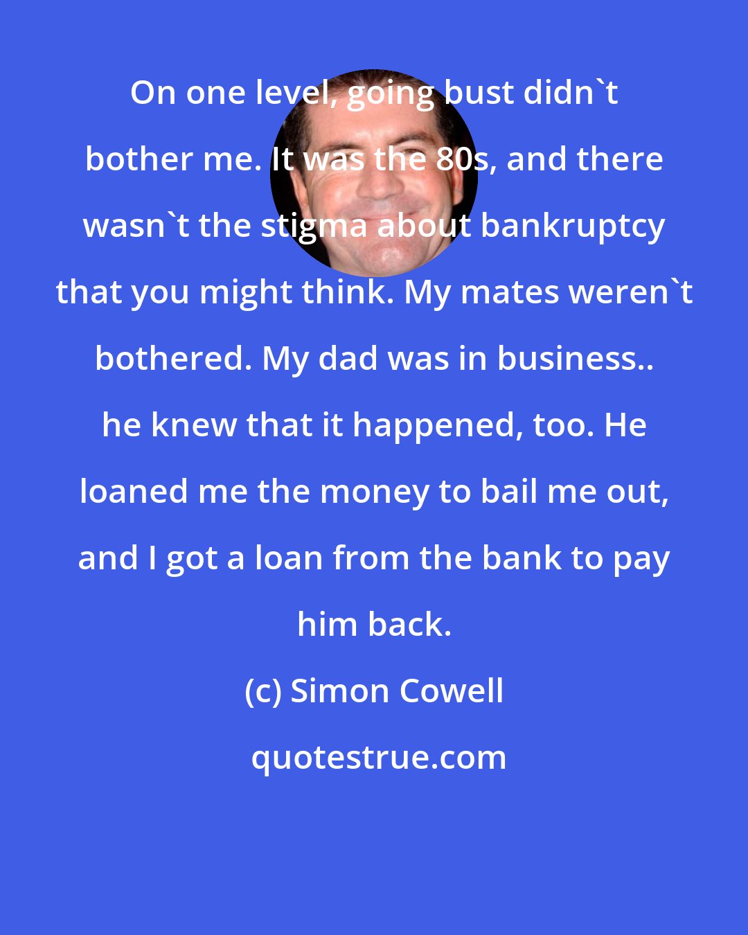 Simon Cowell: On one level, going bust didn't bother me. It was the 80s, and there wasn't the stigma about bankruptcy that you might think. My mates weren't bothered. My dad was in business.. he knew that it happened, too. He loaned me the money to bail me out, and I got a loan from the bank to pay him back.