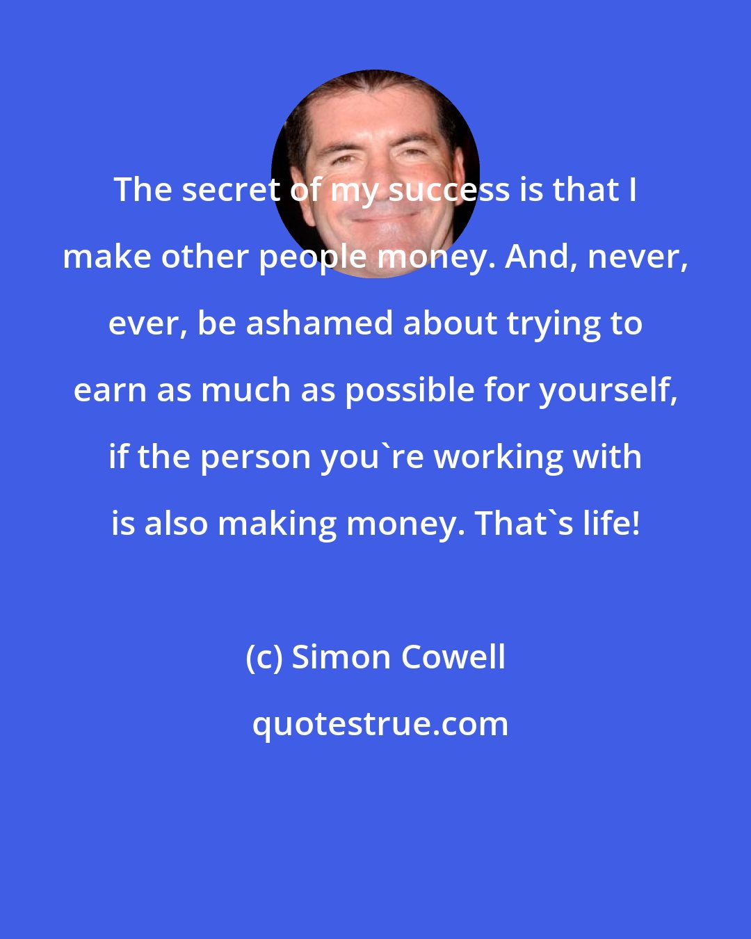 Simon Cowell: The secret of my success is that I make other people money. And, never, ever, be ashamed about trying to earn as much as possible for yourself, if the person you're working with is also making money. That's life!