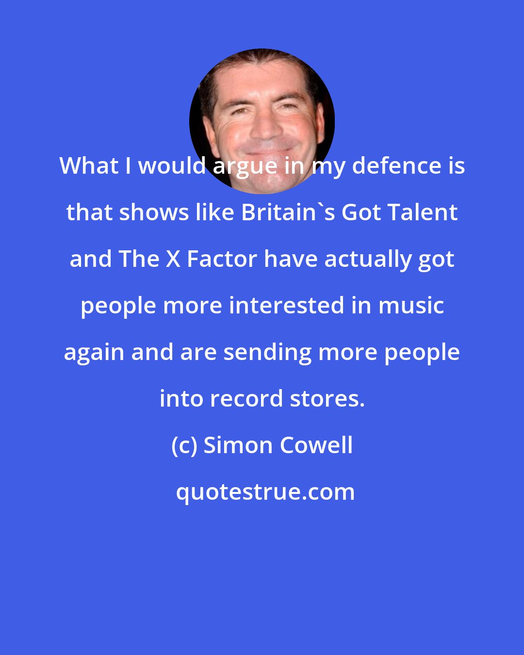 Simon Cowell: What I would argue in my defence is that shows like Britain's Got Talent and The X Factor have actually got people more interested in music again and are sending more people into record stores.